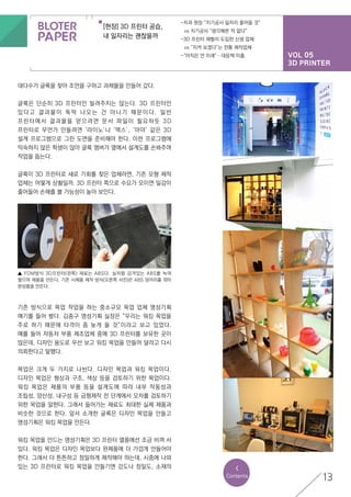 VOL 05
3D PRINTER
[현장] 3D 프린터 공습,
내 일자리는 괜찮을까
-치과 원장 “치기공사 일자리 줄어들 것”
	 vs 치기공사 “생각해본 적 없다”
-3D 프린터 재빨리 도입한 신생 업체
	 vs “지켜 보겠다”는 전통 제작업체
-“아직은 먼 미래”…대응책 미흡
13
대다수가 글룩을 찾아 조언을 구하고 과제물을 만들어 갔다.
글룩은 단순히 3D 프린터만 빌려주지는 않는다. 3D 프린터만
있다고 결과물이 뚝딱 나오는 건 아니기 때문이다. 일반
프린터에서 결과물을 얻으려면 문서 파일이 필요하듯 3D
프린터로 무언가 만들려면 ‘라이노’나 ‘맥스’, ‘마야’ 같은 3D
설계 프로그램으로 그린 도면을 준비해야 한다. 이런 프로그램에
익숙하지 않은 학생이 많아 글룩 멤버가 옆에서 설계도를 손봐주며
작업을 돕는다.
글룩이 3D 프린터로 새로 기회를 찾은 업체라면, 기존 모형 제작
업체는 어떻게 상황일까. 3D 프린터 쪽으로 수요가 모이면 일감이
줄어들어 손해를 볼 가능성이 높아 보인다.
<
Contents
기존 방식으로 목업 작업을 하는 중소규모 목업 업체 명성기획
얘기를 들어 봤다. 김종구 명성기획 실장은 “우리는 워킹 목업을
주로 하기 때문에 타격이 좀 늦게 올 것”이라고 보고 있었다.
예를 들어 자동차 부품 제조업체 중에 3D 프린터를 보유한 곳이
많은데, 디자인 용도로 우선 보고 워킹 목업을 만들어 달라고 다시
의뢰한다고 말했다.
목업은 크게 두 가지로 나뉜다. 디자인 목업과 워킹 목업이다.
디자인 목업은 형상과 구조, 색상 등을 검토하기 위한 목업이다.
워킹 목업은 제품의 부품 등을 설계도에 따라 내부 작동성과
조립성, 양산성, 내구성 등 금형제작 전 단계에서 오차를 검토하기
위한 목업을 말한다. 그래서 들어가는 재료도 최대한 실제 제품과
비슷한 것으로 한다. 앞서 소개한 글룩은 디자인 목업을 만들고
명성기획은 워킹 목업을 만든다.
워킹 목업을 만드는 명성기획은 3D 프린터 열풍에선 조금 비껴 서
있다. 워킹 목업은 디자인 목업보다 완제품에 더 가깝게 만들어야
한다. 그래서 더 튼튼하고 정밀하게 제작해야 하는데, 시중에 나와
있는 3D 프린터로 워킹 목업을 만들기엔 강도나 정밀도, 소재의
▲ FDM방식 3D프린터(왼쪽) 재료는 ABS다. 실처럼 감겨있는 ABS를 녹여
쌓으며 제품을 만든다. 기존 시제품 제작 방식(오른쪽 사진)은 ABS 덩어리를 깎아
완성품을 만든다.
 