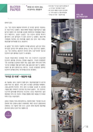 VOL 05
3D PRINTER
[현장] 3D 프린터 공습,
내 일자리는 괜찮을까
-치과 원장 “치기공사 일자리 줄어들 것”
	 vs 치기공사 “생각해본 적 없다”
-3D 프린터 재빨리 도입한 신생 업체
	 vs “지켜 보겠다”는 전통 제작업체
-“아직은 먼 미래”…대응책 미흡
14
한계가 있다.
그는 “3D 프린터 때문에 아직까지 큰 타격은 없지만 걱정되는
건 사실”이라고 말했다. 명성기획에 목업을 만들어달라고 일을
맡기던 업체가 3D 프린터를 도입해 자체적으로 목업형을 만들고
있기 때문이다. 김종구 실장은 “3D 프린터 관련한 특허가
풀리면서 그런 움직임이 더 많이 보인다”고 말했다. 명성기획
거래업체 가운데도 3D 프린터를 사들인 곳도 있다. 대표 사례는
현금인출기(ATM)를 만드는 효성이다.
김 실장은 “3D 프린터 기술력이 우리를 넘어서는 날이 올 거라는
위기감은 있지만 아직 별다른 준비는 안 하고 있다”라고 말했다.
그는 “3D 프린터는 생산비가 우리의 30% 수준”이라며 “앞으로
인건비가 많이 줄어들 것 같다”고 내다봤다.
구상권 게임인재단 3D랩장 역시 3D 프린터가 보급되면
인건비가 줄어들 것이라는 전망을 내놓았다. 구상권 3D랩장은
“3D 프린터를 도입하면 4명이 하는 일을 3명이 하게 된다”라며
“손으로 (모형을) 깎을 일이 없어 손을 놀릴 일이 없다”고 말했다.
사람이 할 일이 줄어든다는 얘기다. 구상권 3D랩장은 줄어든
인건비가 장비를 갖추는 데 투자될 것으로 내다봤다.
새 기술에는 빛과 그림자가 함께 있다. 현금자동인출기가 생기자
은행 직원 수는 줄었다. 무인 경비 시스템은 경비원을 대체했다.
고용노동부에 따르면, 무인 경비 시스템을 도입한 뒤 경비원
고용을 줄인 아파트가 2010년 20.2%로 늘었다. 3D 프린터도
누군가의 일자리를 앗아간다는 보고서도 나오는 마당이지만, 일선
현장에선 아직 3D 프린터 가져올 영향에 대한 대응을 먼 미래로
미루고 있는 모습이었다.
강정수 연세대 커뮤니케이션연구소 전문연구원은 “한국뿐 아니라
전세계 어떤 경제시스템과 사회체계도 빠른 속도로 광범위하게
진행되는 새 기술에 의한 인간 노동의 대체 현상에 대응책을
준비하지 못하고 있다”라고 말했다.
“아직은 먼 미래”…대응책 미흡
<
Contents
 