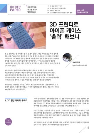 VOL 05
3D PRINTER
3D 프린터로
아이폰 케이스
‘출력’해보니
-1. 3D 형상 데이터 구하기
-2. 3D 형상 데이터 찾아 출력하기
-3. 폰케이스 출력 시작
-4. 지구 반대편 디자이너 작품을 내 손에 ‘출력’
15
<
Contents
3D 프린터로
아이폰 케이스
‘출력’ 해보니
몇 년 전만 해도 먼 미래에나 볼 수 있겠지 싶었다. 상상 속의 물건을 뚝딱 출력해
주는 기술, ‘3D 프린터’ 얘기다. 일부 산업 환경에서 시제품이나 시제품 전 단계인
모형(Mock up) 제품을 만드는 용도에 그쳤던 3D 프린터가 점차 일상으로 들어올
준비를 하고 있다. 프린터 값이 떨어진 덕분이다. 우리돈으로 11만원 정도인
100달러짜리 3D프린터 ‘피치 프린터’도 등장했으니 보통 사람들도 3D 프린터를 쓸
날도 머지 않았다.
3D 프린터는 우리 일상을 어떻게 바꿀까. 다른 건 제쳐두고, 3D 프린터를
쓰는 방법이 궁금해졌다. 백문이 불여일견. 직접 3D프린터를 써 보기로 했다.
3D프린터를 한켠에 갖추고 한창 사업 구상에 열을 올리고 있는 게임인재단
사무실을 찾았다. 게임인재단은 내부 조직에 ‘3D랩’을 설치해 3D 프린터 사업화를
다각도로 고민 중이다. 구상권 게임인재단 3D랩장에게 도움을 받았다.
게임인재단 3D랩에는 미국 3D 프린터 제조업체 메이커봇의 ‘리플리케이터2x’가
갖춰져 있었다. 리플리케이터2x는 미국에서 2799달러에 팔리는 제품이다. 우리돈
300만원이 조금 넘는 가격이다.
1. 3D 형상 데이터 구하기
3D 프린터만 있다고 출력을 할 순 없다. 3D 형상 데이터가 필요하다. 일반 프린터가 문서
파일이 있어야 인쇄 작업을 진행할 수 있는 것처럼 말이다. 3D 형상 데이터를 얻는 방법은
대략 3가지다. 3D 모델링 도구를 활용해 직접 디자인하거나, 제품을 3D로 스캔해 형상
데이터를 만드는 방법, 남이 만든 3D 모델 도면을 구하는 방법 세 가지다.
직접 3D 형상 데이터를 만드는 방법은 ‘3D맥스’나 ‘마야’, ‘구글 스케치업’ 같은
소프트웨어를 활용하면 된다. 3D맥스와 마야는 유료 소프트웨어고, 구글 스케치업은
무료로 이용할 수 있다. 다만 3D 모델링은 누구나 뚝딱 할 수 있는 기술은 아니다. 3D
모델링 전문 기술자라면 모를까.
형상 데이터는 보통 ‘stl’ 파일 확장자를 쓴다. stl 파일은 거의 모든 그래픽 소프트웨어와
설계 도구가 지원하니, 소프트웨어 확장성은 높은 편이다.
권혜미 기자
hyeming@bloter.net
 