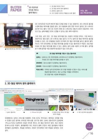 VOL 05
3D PRINTER
3D 프린터로
아이폰 케이스
‘출력’해보니
-1. 3D 형상 데이터 구하기
-2. 3D 형상 데이터 찾아 출력하기
-3. 폰케이스 출력 시작
-4. 지구 반대편 디자이너 작품을 내 손에 ‘출력’
2. 3D 형상 데이터 찾아 출력하기
16
3D 스캔 방식은 비교적 빠르게 형상 도면을 얻을 수 있는 방법이다. 3D 스캐너로 물건을
스캔해 형상 데이터를 만들면 된다. 3D 모델링에 관한 전문 지식이 없어도 3D 스캐너만
있으면 되니 좋다. 다만 3D 프린터 외에 3D 스캐너라는 별도의 장비가 필요하다. 이미
갖고 있는 실제 제품만 3D로 스캔할 수 있다는 점도 제약 사항이다.
그런 만큼, 남이 만든 3D 형상 데이터를 얻는 방법이 추천할 만하다. 가장 빠르고,
전문지식도 필요 없다. 3D 스캐너도 필요 없으니 누구나 쉽게 3D 형상 데이터로 물건을
인쇄할 수 있다. 3D 모델링을 전공한 친구에게 3D 형상 데이터를 달라고 졸라야 할까.
아니다. 이미 인터넷에는 3D 형상 데이터를 공유할 수 있는 웹사이트가 적잖다. 유료 혹은
무료로 3D 형상 데이터를 얻을 수 있고, 종류도 많아 보통 사람이 쓰기에 좋다. 음악을
듣기 위해 음악을 직접 만들어야 할 필요가 없는 것과 같다.
3D랩에서는 싱버스 서비스를 이용했다. 인쇄 시간도 적게 들고, 재미있는 모양을 만들
수 있겠다 싶은 생각에 스마트폰 케이스를 고르기로 했다. 싱버스 웹사이트의 검색창에
‘iPhone’이라고 입력하자 수많은 아이폰 케이스 3D 형상 데이터가 떴다. 레고 모양의
폰케이스라면 어떨까. 올록볼록한 레고 특유의 블록 모양이 최종 결과물에 어떻게
표현될지 궁금해졌다. 파일을 내려받는 과정은 인터넷에서 다른 파일을 내려받는 것과
같다.
<
Contents
3D 형상 데이터를 구할 수 있는 웹사이트
싱버스 : 싱버스는 3D 프린터업체 스트라타시스가 운영하는 웹사이트다.
	 무료로 3D 모델 데이터를 공유할 수 있다.
큐비파이 : 3D시스템즈가 운영하는 웹사이트다.
3D비아 : 다쏘시스템즈가 운영하는 웹사이트다.
터보스퀴드: 10여년 넘게 온라인에서 3D 모델 자료를 사고팔 수 있는 서비스를
	 제공한 웹사이트다. 최근 stl 파일 거래를 시작하면서
	 3D 모델 자료 시장에 뛰어들었다.
“
▲게임인재단에 있는 메이커봇 ‘리플리케이터2x’.
1.싱버스 웹사이트. ▶ ▶ ▶2. iPhone’으로 검색. 4. 레고 모양 케이스를 골랐다.3.다양한 아이폰 케이스 3D 형상
	 데이터 파일들.
 