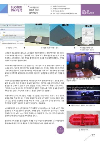 VOL 05
3D PRINTER
3D 프린터로
아이폰 케이스
‘출력’해보니
-1. 3D 형상 데이터 구하기
-2. 3D 형상 데이터 찾아 출력하기
-3. 폰케이스 출력 시작
-4. 지구 반대편 디자이너 작품을 내 손에 ‘출력’
17
5. 확장자는 ‘stl’이다. ▶ ▶6. 다양한 각도로 미리볼 수 있다.
▲ ABS에 열을 가해 가는 실처럼 연료를 뽑아 쌓는
방법으로 인쇄한다.
▲ 벌집모양 구조.
▲ 리플리케이터2x가 출력하는 방식 동영상 보기
7. 인쇄할 물체의 품질과
색 등을 조정할 수 있는 창
내려받은 레고모양 폰 케이스의 stl 파일은 ‘메이커웨어’라는 메이커봇 자체 3D 프린터
소프트웨어에 얹을 수 있다. 결과물을 미리 가늠해 보고, 출력 환경을 설정할 수 있도록
도와주는 소프트웨어다. 워드 파일을 출력하기 전에 문서를 미리 살피며 글꼴이나 여백을
바꾸는 과정이라고 생각하면 된다.
메이커봇의 리플리케이터2x는 합성수지인 ‘아크릴로니트릴 부타디엔스티렌(ABS)’을
소재로 쓴다. 잉크젯 프린터가 액상 잉크를 원료로 쓰는 것처럼, ABS는 3D 프린터의
‘카트리지’인 셈이다. 리플리케이터2x는 ABS에 열을 가해 가느다란 실처럼 뽑아 제품
밑둥부터 한층한층 쌓아 올리는 방식의 3D 프린터다. ‘글루건’을 생각하면 쉽게 이해할 수
있다.
따라서 정교한 제품을 완성하려면, ABS를 얇게 녹여 쌓아 올려야 한다. 원료를 얼마나
얇게 뽑느냐에 따라 완성품의 품질이 달라진다는 얘기다. 리플리케이션2x은 제품
품질을 세 단계로 조절할 수 있다. 품질은 ‘로우(0.3mm)’와 ‘스탠더드(0.2mm)’,
‘하이(0.1mm)’로 나뉜다. 이번에 뽑기로 결정한 폰케이스를 ‘하이’ 품질로 인쇄하면
4시간 정도 걸린다. 무난하게 ‘스탠더드’ 품질로 인쇄하기로 결정했다.
리플리케이터2x의 3D 프린팅 기술을 ‘수지압출(FDM)’이라고 부른다. 수지 원료에
압력과 열을 가해 뽑는다는 뜻이다. 이밖에 ‘SLA’와 ‘UV LED’ 방식 등 종류가 많다.
UV LED 방식은 광경화성 수지를 녹인 후 자외선 LED를 쪼여 굳히는 방식이다. 기존
프린터에 ‘잉크젯’, ‘레이저’ 등 다양한 방식이 있는 것과 같다.
stl 파일을 미리 보기 소프트웨어에 얹은 이후엔 ‘내보내기(Export)’ 단추를 누르면 된다.
인쇄하는 데 시간은 얼마나 걸리는지, 소재를 얼마나 쓰는지 미리 알 수 있다. 이번에
인쇄하기로 한 높이 1cm 가량의 폰케이스는 원료를 약 22g 쓰는 것으로 나타났다.
인쇄하는 데 걸리는 시간은 총 1시간40분 정도다.
생각보다 소재가 별로 들지 않았다. 소재를 아낄 수 있도록 설계된 내부 구조 덕분이란다.
물체 내부를 벌집모양으로 출력해, 견고함은 유지하면서도 소재를 절약했다.
<
Contents
 