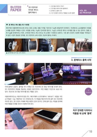 VOL 05
3D PRINTER
3D 프린터로
아이폰 케이스
‘출력’해보니
-1. 3D 형상 데이터 구하기
-2. 3D 형상 데이터 찾아 출력하기
-3. 폰케이스 출력 시작
-4. 지구 반대편 디자이너 작품을 내 손에 ‘출력’
18
폰 케이스 하나 뽑는 데 1100원
메이커봇 리플레케이터2x에 쓰이는 ABS 소재는 정품 가격을 기준으로 1kg에 48달러(약 5만원)다. 국내에서도 e쇼핑몰에서 비정품
소재를 손쉽게 구매할 수 있다. 비정품 소재는 1kg에 1만4천원 정도다. 1kg은 스마트폰 케이스 45개를 만들 수 있는 양이다. 정품 소
재 1kg를 5만원이라고 치면, 스마트폰 케이스 하나 만드는 데 소재만 1100원 든 셈이다. 기존 종이 프린터 시장에 비정품 ‘무한잉크’
와 같은 시장이 형성된 것처럼, 3D 프린터의 소재 시장도 조금씩 열리는 추세다.
“
▲ 실타래처럼 감겨 있는 것이 ABS다.
3. 폰케이스 출력 시작
지구 반대편 디자이너
작품을 내 손에 ‘출력’
이제 출력만 남았다. 출력을 하기 위해선 3D 프린터에 3D 형상 데이터를 보내야 한다.
3D 프린터마다 파일을 전송하는 방법은 제각각이다. 어떤 제품은 무선으로 보낼 수도
있다. 유선으로 3D 형상 데이터를 받는 제품도 있다.
리플리케이터2x는 메모리카드를 쓴다. 메이커웨어 소프트웨어서 ‘내보내기’ 과정을 거친
stl 파일은 ‘x3g’ 확장자로 다시 변경되는데, 이 파일을 메모리카드에 넣어 3D 프린터에
끼우면 된다. 3D 프린터 자체에 액정 화면이 있어 SD카드 안에 들어 있는 파일을 탐색해
어떤 제품을 인쇄할 것인지 지정해 주면 된다.
<
Contents
 