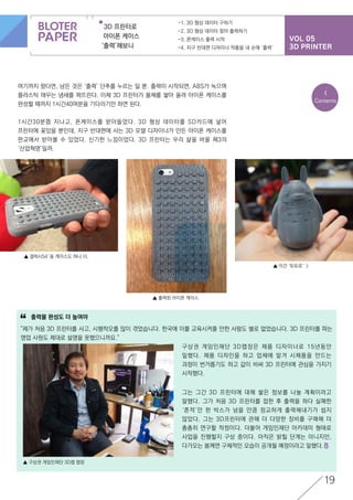 VOL 05
3D PRINTER
3D 프린터로
아이폰 케이스
‘출력’해보니
-1. 3D 형상 데이터 구하기
-2. 3D 형상 데이터 찾아 출력하기
-3. 폰케이스 출력 시작
-4. 지구 반대편 디자이너 작품을 내 손에 ‘출력’
19
여기까지 왔다면, 남은 것은 ‘출력’ 단추를 누르는 일 뿐. 출력이 시작되면, ABS가 녹으며
플라스틱 태우는 냄새를 퍼뜨린다. 이제 3D 프린터가 물체를 쌓아 올려 아이폰 케이스를
완성할 때까지 1시간40여분을 기다리기만 하면 된다.
1시간30분쯤 지나고, 폰케이스를 받아들었다. 3D 형상 데이터를 SD카드에 넣어
프린터에 꽂았을 뿐인데, 지구 반대편에 사는 3D 모델 디자이너가 만든 아이폰 케이스를
판교에서 받아볼 수 있었다. 신기한 느낌이었다. 3D 프린터는 우리 삶을 바꿀 제3의
‘산업혁명’일까.
▲ 갤럭시S4′용 케이스도 하나 더.
▲ 이건 ‘토토로’ :)
▲ 출력된 아이폰 케이스.
출력물 완성도 더 높여야
"제가 처음 3D 프린터를 사고, 시행착오를 많이 겪었습니다. 한국에 이를 교육시켜줄 만한 사람도 별로 없었습니다. 3D 프린터를 파는
영업 사원도 제대로 설명을 못했으니까요."
“
▲ 구상권 게임인재단 3D랩 랩장
구상권 게임인재단 3D랩장은 제품 디자이너로 15년동안
일했다. 제품 디자인을 하고 업체에 맡겨 시제품을 만드는
과정이 번거롭기도 하고 값이 비싸 3D 프린터에 관심을 가지기
시작했다.
그는 그간 3D 프린터에 대해 쌓은 정보를 나눌 계획이라고
말했다. 그가 처음 3D 프린터를 접한 후 출력을 하다 실패한
‘흔적’만 한 박스가 넘을 만큼 정교하게 출력해내기가 쉽지
않았다. 그는 3D프린터에 관해 더 다양한 장비를 구매해 더
촘촘히 연구할 작정이다. 더불어 게임인재단 아카데미 형태로
사업을 진행할지 구상 중이다. 아직은 밝힐 단계는 아니지만,
다가오는 봄께면 구체적인 모습이 공개될 예정이라고 말했다.
<
Contents
 