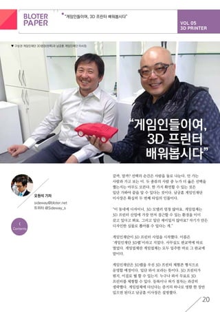 VOL 05
3D PRINTER
“게임인들이여, 3D 프린터 배워봅시다”
20
<
Contents
“게임인들이여,
3D 프린터
배워봅시다”
갈까, 말까? 선택의 순간은 사람을 둘로 나눈다. 안 가는
사람과 가고 보는 이. 두 종류의 사람 중 누가 더 옳은 선택을
했는지는 아무도 모른다. 한 가지 확언할 수 있는 것은
일단 가봐야 끝을 알 수 있다는 것이다. 남궁훈 게임인재단
이사장은 확실히 두 번째 타입의 인물이다.
“이 동네에 디자이너, 3D 모델러 엄청 많아요. 게임업계는
3D 프린터 산업에 가장 먼저 접근할 수 있는 환경을 이미
갖고 있다고 봐요. 그리고 일단 재미있지 않아요? 자기가 만든
디자인한 실물로 뽑아볼 수 있다는 게.”
게임인재단이 3D 프린터 사업을 시작했다. 이름은
‘게임인재단 3D랩’이라고 지었다. 사무실도 판교역에 따로
열었다. 게임업체란 게임업체는 모두 입주한 바로 그 판교에
말이다.
게임인재단은 3D랩을 우선 3D 프린터 체험존 형식으로
운영할 예정이다. 일단 와서 보라는 뜻이다. 3D 프린터가
뭔지, 이걸로 뭘 할 수 있는지. 누구나 와서 무료로 3D
프린터를 체험할 수 있다. 등록이나 허가 절차는 과감히
생략했다. 게임업체에 다닌다는 증거의 하나로 명함 한 장만
있으면 된다고 남궁훈 이사장은 설명했다.
▼ 구상권 게임인재단 3D랩장(왼쪽)과 남궁훈 게임인재단 이사장.
오원석 기자
sideway@bloter.net
트위터 @Sideway_s
 