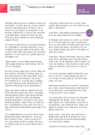 VOL 05
3D PRINTER
“게임인들이여, 3D 프린터 배워봅시다”
21
<
Contents
게임인재단 3D랩의 문을 열어보니 60제곱미터 남짓한 공간이
눈에 들어왔다. 그리 넓지는 않은 공간, 거기에 3D 프린터가
들어차 있다. 제품 면면을 살펴보니 구성에도 퍽 신경 쓴
모양이다. 미국 3D시스템즈의 ‘프로젯 460플러스’가 1대,
메이커봇의 ‘리플리케이터2’가 1대 들어서 있다. 메이커봇의
고급형 제품에 속하는 ‘리플리케이터 5세대’ 6대는 현재
바다를 건너는 중이다. 총 8대의 3D 프린터가 게임인재단
3D랩을 꾸미게 된다.
3D시스템즈의 프로젯은 파우더 및 잉크젯 조합 방식(PBP)을
쓰는 고급형 제품이다. 메이커봇의 리플리케이터 시리즈는
수지압출방식(FDM) 기술이 적용된 저가형 모델이다. 현재
3D 프린터 시장은 다양한 기술이 공존하고 있다. 게임인재단
3D랩에서는 각기 다른 기술이 만드는 결과물의 품질 차이도
직접 체험할 수 있다.
“체험존 다음에는 3D 프린터 학원을 오픈할 예정이에요.
그래서 3D랩을 게임업체 퇴근 길목에 잡았어요. 집에 가다
스윽 보고 가라고(웃음).”
앞으로 한두 달 동안은 체험존 운영이 이어진다. 체험존 다음
단계는 학원이다. 게임인재단이 직접 학원을 설립할 수는
없으니 별도 법인을 만든 뒤 학원 지분을 재단에 기부하는
형식으로 서류작업을 마칠 예정이란다. 직장인이 퇴근
이후 영어학원을 다니고, 독서모임을 만들고, 취미활동을
하는 것처럼 게임인재단 3D랩은 게임업체 종사자가 3D
프린터에서 미래를 발견할 수 있도록 마련된 배움터다.
3D랩은 게임인재단이 운영하지만, 체험존과 학원 운영은
구상권 게임인재단 3D랩장이 맡아 이끈다. 구상권 랩장은
게임인재단 출발부터 남궁훈 이사장과 함께 한 배에 몸을
실은 인물이다. 대학에서 3D 컴퓨터 교육모형개발을
연구해 박사학위를 받았다. 이후 남궁훈 이사장의 권유로
게임인재단에 합류했다. 남궁훈 이사장은 돈과 재단을 갖고
있고, 구상권 랩장에게는 3D 관련 기술과 지식이 있다. 두
인물이 씨줄과 날줄이 돼 게임인재단과 3D랩의 방향키가 되는
그림이다.
“앞으로 출범할 학원에서는 3D 프린터의 이론적인 부분과
필요성에 관한 강좌를 준비할 예정입니다. 이게 잘 보면
방식이 10여가지가 넘어요. 그런데 뉴스만 봐서는 뭐가
무슨 기술인지 제대로 파악하기가 어려워요. 총을 만드는
3D 프린터와 쿠키를 굽는 3D 프린터에 적용된 기술이 다
다른데….”
구상권 랩장은 산만하게 흩어져 있는 3D 프린터 기술을
3D랩에서 한데 모을 예정이다. 보는 것이 첫 번째, 아는 것이
배움의 두 번째 과정이다.
구상권 랩장은 “게임인재단에서 3D랩 출범을 준비하며
몸으로 얻은 경험을 공유할 예정”이라고 설명했다.
세 번째 배움의 과정이 있다면, 바로 고민이다. 3D 프린터를
보고, 여기서 어떤 미래를 그릴 수 있는지 직접 체득하라는
의미다. 3D 프린터 영역은 아직 제대로 알려지지 않은 미지의
땅이다. 장밋빛 전망은 많지만, 모두 말일 뿐 누구도 어떤
식으로 발전할지 확언할 수 없는 분야다. 구상권 랩장은 거기
미래가 있다고 말한다.
구상권 랩장은 “예를 들어 컴퓨터 학원은 ‘취업’이라는 명백한
비전이 있는데, 3D랩 학원은 그같은 비전은 없다”라면서도
“컴퓨터 기술도 과거에는 별볼일 없는 것처럼 여겨졌다가 지금
우리가 사는 세상에서는 아무런 거부감없이 자리잡은 것처럼,
3D랩은 3D 프린터에서 이 같은 역사를 그리고 싶다”라고
밝혔다.
그런 의미에서 게임인재단 3D랩에서의 체험과 학원 수료는
끝이 아닌 시작이다. 7~80년대 컴퓨터를 처음 접한 이가
거기서 미래를 본 것처럼, 3D랩은 3D 프린터에서 새로운
산업을 그리고 있다.
게임인재단에서 왜 하필이면 3D 프린터일까. 전혀 연관되지
않는 두 업종이 남궁훈 이사장을 접점으로 얽힌 까닭 말이다.
지나간 날들과 앞으로 그려질 상황에 관한 우려가 남궁훈
이사장을 3D 프린터 시장으로 이끌었다.
“저는 만약에 모발일 시장이 안 터졌으면 지금 게임 업계는
어떻게 됐을까를 가끔 생각해요. 모바일 시장의 급속한
팽창이 없었다면, 아마 지금쯤 게임업계는 초상집 분위기가
되지 않았을까요? 그래서 게임회사에 다니는 사람들이 다른
플랫폼으로도 확장할 수 있는 기회를 잡을 수 있도록 하면
좋겠다고 생각한 거죠.”
남궁훈 이사장은 “사업의 새로운 기회는 패러다임이나
플랫폼의 변화가 있을 때 온다고 생각한다”라며 “이후의
바람은 인터넷오브씽스(IoT)와 게이미피케이션(게임화),
3D가 이끌 것”이라고 설명했다.
PC통신에서 인터넷 세상으로 넘어오며 산업과 사업의
 