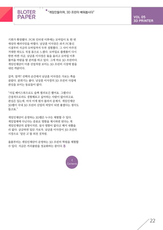 VOL 05
3D PRINTER
“게임인들이여, 3D 프린터 배워봅시다”
22
기회가 확장됐다. PC와 인터넷 이후에는 모바일이 또 한 번
세상의 패러다임을 바꿨다. 남궁훈 이사장은 과거 PC통신
시절부터 지금의 모바일까지 두루 경험했다. 그 사이 마주친
거대한 파도도 직접 몸으로 느꼈다. 모바일로 플랫폼이 다시
한번 바뀐 지금, 남궁훈 이사장은 돛을 올리고 모바일 이후
불어올 바람을 탈 준비를 하고 있다. 그게 바로 3D 프린터다.
게임인재단이 이종 산업처럼 보이는 3D 프린터 시장에 발을
내민 까닭이다.
갈까, 말까? 선택의 순간에서 남궁훈 이사장은 가보는 쪽을
골랐다. 분위기는 좋다. 남궁훈 이사장의 3D 프린터 사업에
관심을 보이는 동료들이 많다.
“사실 페이스북으로도 슬쩍 찔러보긴 했어요. 그랬더니
간접적으로라도 경험해보고 싶어하는 사람이 많더라고요.
관심은 있는데, 아직 이게 뭔지 몰라서 문제지. 게임인재단
3D랩이 국내 3D 프린터 산업의 씨앗이 되면 좋겠다는 생각도
들고요.”
게임인재단이 운영하는 3D랩은 누구든 체험할 수 있다.
게임업체에 다닌다는 증표로 명함을 제시하면 된다는 게
게임인재단의 설명이지만, 설사 명함이 없다고 해서 내쫓을
리 없다. 궁금하면 일단 가보자. 남궁훈 이사장이 3D 프린터
시장으로 ‘일단 고’를 외친 것처럼.
올봄부터는 게임인재단이 운영하는 3D 프린터 학원을 체험할
수 있다. 지금은 커리큘럼을 정교화하는 중이다.
<
Contents
 