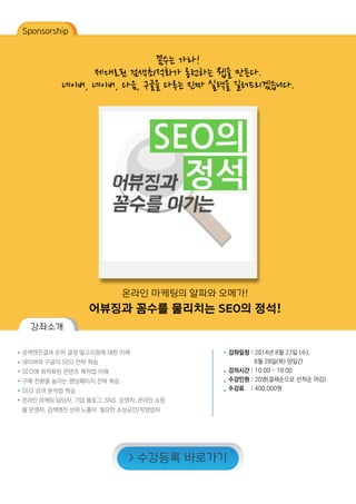 Sponsorship
꼼수는 가라!
제대로된 검색최적화가 롱런하는 웹을 만든다.
네이버, 네이버, 다음, 구글을 다루는 진짜 실력을 길러드리겠습니다.
온라인 마케팅의 알파와 오메가!
어뷰징과 꼼수를 물리치는 SEO의 정석!
강좌소개
검색엔진결과 순위 결정 알고리즘에 대한 이해
네이버와 구글의 SEO 전략 학습
SEO에 최적화된 콘텐츠 제작법 이해
구매 전환을 높이는 랜딩페이지 전략 학습
SEO 성과 분석법 학습
온라인 마케팅 담당자, 기업 블로그, SNS 운영자, 온라인 쇼핑
몰 운영자, 검색엔진 상위 노출이 필요한 소상공인/자영업자
강좌일정 : 2014년 8월 27일 (수),
	 8월 28일(목) 양일간
강의시간 : 10:00 ~ 18:00
수강인원 : 20명(결제순으로 선착순 마감)
수강료 : 400,000원
> 수강등록 바로가기
 