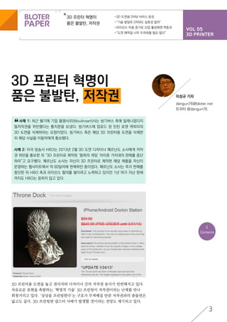 VOL 05
3D PRINTER
3D 프린터 혁명이
품은 불발탄, 저작권
-3D 도면용 DRM 서비스 등장
-“기술 발달로 DRM도 실효성 없어”
-라이선스 비용 증가로 산업 활성화엔 역효과
-“도면 해적질 너무 두려워할 필요 없다”
3D 프린터 혁명이
품은 불발탄, 저작권
3
3D 프린터용 도면을 놓고 권리자와 디자이너 간의 저작권 송사가 빈번해지고 있다.
자유로운 표현을 촉발하는 ‘혁명적 기술’ 3D 프린팅이 저작권이라는 난제를 만나
휘청거리고 있다. ‘상상을 프린팅한다’는 구호가 무색해질 만큼 저작권과의 충돌면은
넓고도 깊다. 3D 프린팅판 냅스터 사태가 발생할 것이라는 전망도 제기되고 있다.
<
Contents
	 사례 1: 최근 벨기에 기업 물랭사르(Moulinsart)사는 씽기버스 측에 밀레니엄디지
털저작권을 위반했다는 통지문을 보냈다. 씽기버스에 업로드 된 틴틴 로켓 캐릭터의
3D 도면을 삭제하라는 요청이었다. 씽기버스 측은 해당 3D 프린터용 도면을 삭제한
뒤 해당 사실을 이용자에게 통보했다.
사례 2: 미국 방송사 HBO는 2013년 2월 3D 도면 디자이너 페르난도 소사에게 저작
권 위반을 통보한 뒤 “3D 프린터로 제작된 ‘왕좌의 게임’ 아이폰 거치대의 판매를 중단
하라”고 요구했다. 페르난도 소사는 자신이 3D 프린터로 제작한 해당 제품을 자신이
운영하는 웹사이트에서 약 60달러에 판매하던 중이었다. 페르난도 소사는 즉각 판매를
중단한 뒤 HBO 측과 라이선스 협의를 벌이려고 노력하고 있지만 1년 여가 지난 현재
까지도 HBO는 응하지 않고 있다.
“
이성규 기자
dangun76@bloter.net
트위터 @dangun76
 