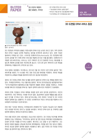VOL 05
3D PRINTER
3D 프린터 혁명이
품은 불발탄, 저작권
-3D 도면용 DRM 서비스 등장
-“기술 발달로 DRM도 실효성 없어”
-라이선스 비용 증가로 산업 활성화엔 역효과
-“도면 해적질 너무 두려워할 필요 없다”
4
<
Contents
3D 프린팅과 저작권의 충돌은 자연스럽게 DRM 도입 논의로 흐르고 있다. 저작 권리자
측은 DRM 기술을 도면에 적용하는 방안을 유력하게 검토하고 있다. 관련 기업은
벌써부터 주목을 받고 있다. 스타트업 오쎈타이즈(Authentise)는 3D 프린팅에 따른
도안의 공유를 막기 위해 DRM 서비스를 개발해 2013년 10월 출시했다. 오쎈타이즈가
개발한 샌드세이프라는 서비스는 도면 구매자가 한 번 인쇄하면 다시는 재사용할 수
없도록 제한해 공유를 원천 차단하도록 돕는다. 디즈니와 같이 캐릭터의 도면 파일을
판매하려는 이들을 표적 고객으로 삼고 있다.
국내 업체도 등장했다. 마크애니는 2014년 2월 3D 프린터 도면 DRM 솔루션 ‘캐드
세이퍼’를 내놨다. 이 시스템은 캐드 전문 프로그램 대부분을 지원한다. 외부로 파일을
저장하거나 e메일로 파일을 첨부하게 되면 모두 접근을 차단당한다.
정부는 3D 프린팅 콘텐츠 확보 및 활용 방안의 일환으로 DRM 도입 계획을 분명히 하고
있다. 미래창조과학부는 지난 6월18일 발표한 ‘제1회 3D프린팅산업 발전협의회‘에서
“국가디지털콘텐츠식별체계(UCI)를 적용하여 원활한 콘텐츠 유통을 지원하고, 지재권
보호를 위해 3D 프린팅용 DRM 등 기술적·정책적 보호수단도 마련한다”고 발표했다.
캐릭터 판매 기업들도 DRM 채택을 포함한 법적 보호 장치에 긍정적이다. 라인이
대표적이다. 라인 캐릭터는 국내뿐 아니라 일본, 동남아에서 상당한 매출을 올릴 정도로
높은 인기를 구가하고 있다. 현재 씽기버스에는 라인 캐릭터 ‘브라운’의 3D 디자인
파일이 등록돼 있는 상황이다. 이 도면은 크리에이티브 커먼스 라이선스를 적용해 누구나
내려받아 프린트할 수 있게 돼 있다.
라인 측은 “브라운 캐릭터는 지적재산권이 존재한다”며 “도용의 가능성이 있기 때문에
무단 유포를 막으려고 한다”는 입장을 내비쳤다. 하지만 DRM 방식 등 구체적인 실행
방안에 대해서는 현재 논의 중이라고 밝혔다.
이런 흐름 탓인지 관련 사업자들도 조심스러운 반응이다. 3D 프린팅 피규어를 제작해
판매하고 있는 이학운씨는 “아직까지는 없지만 알 만한 장난감 캐릭터를 프린팅해달라는
요청이 온다면 거절할 것”이라고 말했다. 혹시라도 고소 당할 수 있기 때문이다. 그는
알려진 모델의 얼굴을 스캐닝해 피규어로 제작해달라는 주문을 받은 적도 있다고 전했다.
하지만 초상권 침해가 염려돼 정중히 사양했다고 했다. 같은 이유로 3D 프린팅 디자인
파일도 잘 공유하지 않는 편이라고도 했다.
▲ 씽기버스에 올라온 라인 캐릭터 ‘브라운’
(출처 : 씽기버스)
3D 도면용 DRM 서비스 등장
 