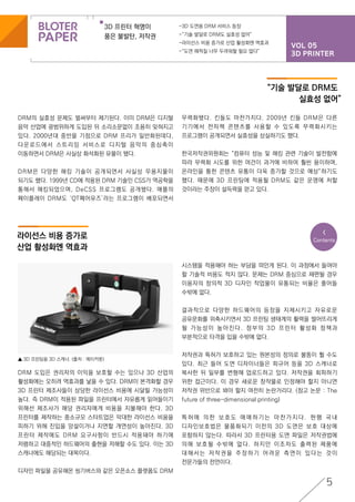 VOL 05
3D PRINTER
3D 프린터 혁명이
품은 불발탄, 저작권
-3D 도면용 DRM 서비스 등장
-“기술 발달로 DRM도 실효성 없어”
-라이선스 비용 증가로 산업 활성화엔 역효과
-“도면 해적질 너무 두려워할 필요 없다”
5
<
Contents
DRM의 실효성 문제도 벌써부터 제기된다. 이미 DRM은 디지털
음악 산업에 광범위하게 도입된 뒤 소리소문없이 조용히 잊혀지고
있다. 2000년대 중반을 기점으로 DRM 프리가 일반화된데다,
다운로드에서 스트리밍 서비스로 디지털 음악의 중심축이
이동하면서 DRM은 사실상 화석화된 유물이 됐다.
DRM은 다양한 해킹 기술이 공개되면서 사실상 무용지물이
되기도 했다. 1999년 CD에 적용된 DRM 기술인 CSS가 역공학을
통해서 해킹되었으며, DeCSS 프로그램도 공개됐다. 애플의
페이플레이 DRM도 ‘QT페어유즈’라는 프로그램이 배포되면서
DRM 도입은 권리자의 이익을 보호할 수는 있으나 3D 산업의
활성화에는 오히려 역효과를 낳을 수 있다. DRM이 본격화할 경우
3D 프린터 제조사들이 상당한 라이선스 비용에 시달릴 가능성이
높다. 즉 DRM이 적용된 파일을 프린터에서 자유롭게 읽어들이기
위해선 제조사가 해당 권리자에게 비용을 지불해야 한다. 3D
프린터를 제작하는 중소규모 스타트업은 막대한 라이선스 비용을
피하기 위해 진입을 망설이거나 지연할 개연성이 높아진다. 3D
프린터 제작에도 DRM 요구사항이 반드시 적용돼야 하기에
저렴하고 대중적인 하드웨어의 출현을 저해할 수도 있다. 이는 3D
스캐너에도 해당되는 대목이다.
디자인 파일을 공유해온 씽기버스와 같은 오픈소스 플랫폼도 DRM
“기술 발달로 DRM도
실효성 없어”
라이선스 비용 증가로
산업 활성화엔 역효과
시스템을 적용해야 하는 부담을 떠안게 된다. 이 과정에서 들여야
할 기술적 비용도 적지 않다. 문제는 DRM 중심으로 재편될 경우
이용자의 창의적 3D 디자인 작업물이 유통되는 비율은 줄어들
수밖에 없다.
결과적으로 다양한 하드웨어의 등장을 지체시키고 자유로운
공유문화를 위축시키면서 3D 프린팅 생태계의 활력을 떨어뜨리게
될 가능성이 높아진다. 정부의 3D 프린터 활성화 정책과
부분적으로 타격을 입을 수밖에 없다.
저작권과 특허가 보호하고 있는 원본성의 정의로 불똥이 튈 수도
있다. 최근 들어 도면 디자이너들은 피규어 등을 3D 스캐너로
복사한 뒤 일부를 변형해 업로드하고 있다. 저작권을 회피하기
위한 접근이다. 이 경우 새로운 창작물로 인정해야 할지 아니면
저작권 위반으로 봐야 할지 여전히 논란거리다. (참고 논문 : The
future of three-dimensional printing)
특 허 에 의 한 보 호 도 애 매 하 기 는 마 찬 가 지 다 . 현 행 국 내
디자인보호법은 물품화되기 이전의 3D 도면은 보호 대상에
포함하지 않는다. 따라서 3D 프린터용 도면 파일은 저작권법에
의해 보호될 수밖에 없다. 하지만 이조차도 출력된 제품에
대해서는 저작권을 주장하기 어려운 측면이 있다는 것이
전문가들의 전언이다.
▲ 3D 프린팅용 3D 스캐너. (출처 : 메이커봇)
무력화됐다. 킨들도 마찬가지다. 2009년 킨들 DRM은 다른
기기에서 전자책 콘텐츠를 사용할 수 있도록 무력화시키는
프로그램이 공개되면서 실효성을 상실하기도 했다.
한국저작권위원회는 “컴퓨터 성능 및 해킹 관련 기술이 발전함에
따라 무력화 시도를 위한 여건이 과거에 비하여 훨씬 용이하며,
온라인을 통한 콘텐츠 유통이 더욱 증가할 것으로 예상”하기도
했다. 때문에 3D 프린팅에 적용될 DRM도 같은 운명에 처할
것이라는 주장이 설득력을 얻고 있다.
 