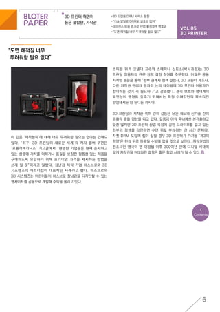 VOL 05
3D PRINTER
3D 프린터 혁명이
품은 불발탄, 저작권
-3D 도면용 DRM 서비스 등장
-“기술 발달로 DRM도 실효성 없어”
-라이선스 비용 증가로 산업 활성화엔 역효과
-“도면 해적질 너무 두려워할 필요 없다”
<
Contents
6
“도면 해적질 너무
두려워할 필요 없다”
이 같은 ‘해적행위’에 대해 너무 두려워할 필요는 없다는 견해도
있다. ‘허구: 3D 프린팅의 새로운 세계’의 저자 맬버 쿠먼은
‘포퓰러메카닉스’ 기고글에서 “현명한 기업들은 현재 존재하고
있는 상품에 가치를 더하거나 품질을 보장한 정통성 있는 제품을
구매하도록 유인하기 위해 프리미엄 가격을 제시하는 방법을
쓰게 될 것”이라고 말했다. 장난감 제작 기업 하스브로와 3D
시스템즈의 파트너십이 대표적인 사례라고 했다. 하스브로와
3D 시스템즈는 어린이들이 하스브로 장남감을 디자인할 수 있는
웹사이트를 공동으로 개발해 수익을 올리고 있다.
스티븐 위커 코넬대 교수와 스테파니 산토소(박사과정)는 3D
프린팅 이용자의 관련 정책 결정 참여를 주문했다. 이들은 공동
저작한 논문을 통해 “정부 관계자 정책 결정자, 3D 프린터 제조사,
다른 저작권 권리자 등과의 논의 테이블에 3D 프린터 이용자가
참여하는 것이 꼭 필요하다”고 강조했다. 권리 보호와 생태계의
유연성이 균형을 갖추기 위해서는 특정 이해집단의 목소리만
반영돼서는 안 된다는 취지다.
3D 프린팅과 저작권·특허 간의 갈등은 낡은 제도와 신기술 간의
문화적 충돌 양상을 띠고 있다. 갈등이 아직 국내에선 본격화하고
있진 않지만 3D 프린터 산업 육성에 강한 드라이브를 걸고 있는
정부의 정책을 감안하면 수면 위로 부상하는 건 시간 문제다.
자칫 DRM 도입에 힘이 실릴 경우 3D 프린터가 가져올 ‘제3의
혁명’은 한참 뒤로 미뤄질 수밖에 없을 것으로 보인다. 저작권법의
원조국인 영국이 앤 여왕법 이후 300여년 만에 디지털 시대에
맞게 저작권을 현대화한 결정은 좋은 참고 사례가 될 수 있다.
 