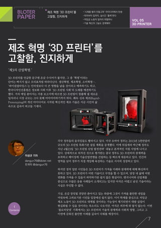 VOL 05
3D PRINTER
제조 혁명 ‘3D 프린터’를
고찰함, 진지하게
-‘시제품 빨리 만들고파’ 아이디어에서 탄생
-피자부터 집까지, 실시간 ‘출력’한다
-저임금 노동자 일자리 위협하나
-기술 혁신의 그늘도 경계해야
7
‘제3의 산업혁명.’
3D 프린터를 언급한 문구엔 온갖 수식어가 붙지만, 그 중 ‘혁명’이라는
단어는 빠지지 않고 꼬리표처럼 따라다닌다. 생산혁명, 제조혁명, 소비혁명….
‘파이낸셜타임스’는 인터넷보다 더 큰 영향을 낳을 것이라고 예측하기도 하고,
한국디자인진흥원은 정보화 사회 이후 ‘3D 프린팅 사회’의 도래를 예견하기도
했다. 거의 매일 쏟아지는 각종 보고서에 따르면 3D 프린팅이 창출해 낼 새로운
일자리나 시장 규모는 크다 못해 어마어마하기까지 하다. 쾌속·신속 제조(Rapid-
Prototyping)의 개선 아이디어로 시작된 혁신적인 제조 기술은 지금 시민의 삶
속으로 깊숙이 파고들 기세다.
각국 정부들의 움직임들도 빨라지고 있다. 미국 오바마 정부는 2013년 3천만달러
규모의 3D 프린팅 특화기관 설립 계획을 공개했다. 이에 뒤질세라 박근혜 정부도
지난 4월23일 ‘3D 프린팅 산업 발전전략’ 내놓고 본격적인 지원 사업에 나서고
있다. 상대적으로 뒤처진 것으로 평가받는 중국 정부도 3D 프린터의 잠재력을
포착하고 베이징에 기술산업연맹을 건립하는 등 빠르게 대응하고 있다. 민간의
영역을 넘어 정부가 직접 개입해 육성하는 기술로 서서히 성장하고 있다.
하지만 정작 일반 시민들은 3D 프린터가 가져올 미래와 잠재력에 대해 확신하지
못하고 있다. 3D 프린터가 어떤 기술이고 무엇을 할 수 있으며, 당장 내 삶에 어떤
변화를 가져올 수 있을지 파악하기란 쉽지 않은 현실이다. 엔지니어와 산업계를
중심으로 수많은 응용 사례들이 소개되고는 있지만 아직은 어렵고 낯선 기술이라는
사실은 부인할 수 없다.
기실, 온갖 장밋빛 전망만 쏟아지고 있는 와중에 그것이 가져올 불안한 내일을
머릿속에 그려보기란 시민들 입장에선 쉽지 않다. 이미 학계를 중심으로 저임금
제조 노동이 3D 프린터로 대체될 것이라는 가능성이 제기되면서 대량 실업이
현실화될 수 있을 것이라는 목소리도 나오지만, 아직은 피부에 와 닿지 않는다. 이번
‘블로터닷넷’ 기획에서는 3D 프린터의 기술적 잠재력과 사회적 영향, 그리고 그
이면에 감춰진 불안한 미래를 깊숙이 다뤄볼 예정이다.
<
Contents
이성규 기자
dangun76@bloter.net
트위터 @dangun76
제조 혁명 ‘3D 프린터’를
고찰함, 진지하게
 