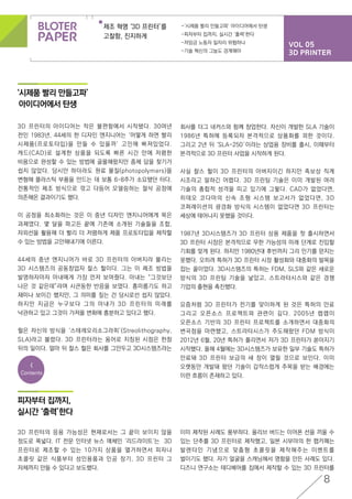 VOL 05
3D PRINTER
제조 혁명 ‘3D 프린터’를
고찰함, 진지하게
-‘시제품 빨리 만들고파’ 아이디어에서 탄생
-피자부터 집까지, 실시간 ‘출력’한다
-저임금 노동자 일자리 위협하나
-기술 혁신의 그늘도 경계해야
8
<
Contents
‘시제품 빨리 만들고파’
아이디어에서 탄생
피자부터 집까지,
실시간 ‘출력’한다
3D 프린터의 아이디어는 작은 불편함에서 시작됐다. 30여년
전인 1983년, 44세의 한 디자인 엔지니어는 ‘어떻게 하면 빨리
시제품(프로토타입)을 만들 수 있을까’ 고민에 빠져있었다.
캐드(CAD)로 설계한 상품을 되도록 빠른 시간 안에 저렴한
비용으로 완성할 수 있는 방법에 골몰해왔지만 좀체 답을 찾기가
쉽지 않았다. 당시만 하더라도 원료 물질(photopolymers)을
변형해 플라스틱 부품을 만드는 데 보통 6~8주가 소요됐던 터다.
전통적인 제조 방식으로 깎고 다듬어 모델링하는 절삭 공정에
의존해온 결과이기도 했다.
이 공정을 최소화하는 것은 이 중년 디자인 엔지니어에게 묵은
과제였다. 몇 달을 파고든 끝에 기존에 소개된 기술들을 조합,
자외선을 활용해 더 빨리 더 저렴하게 제품 프로토타입을 제작할
수 있는 방법을 고안해내기에 이른다.
44세의 중년 엔지니어가 바로 3D 프린터의 아버지라 불리는
3D 시스템즈의 공동창업자 찰스 헐이다. 그는 이 제조 방법을
발명하자마자 아내에게 가장 먼저 보여줬다. 아내는 “그것보단
나은 것 같은데”라며 시큰둥한 반응을 보였다. 흥미롭기도 하고
재미나 보이긴 했지만, 그 의미를 짚는 건 당시로선 쉽지 않았다.
하지만 지금은 누구보다 그의 아내가 3D 프린터의 미래를
낙관하고 있고 그것이 가져올 변화에 흥분하고 있다고 했다.
헐은 자신의 방식을 ‘스테레오리소그라피’(Streolithography,
SLA)라고 불렀다. 3D 프린터라는 용어로 지칭된 시점은 한참
뒤의 일이다. 얼마 뒤 찰스 헐은 회사를 그만두고 3D시스템즈라는
3D 프린터의 응용 가능성은 현재로서는 그 끝이 보이지 않을
정도로 폭넓다. IT 전문 인터넷 뉴스 매체인 ‘리드라이트‘는 3D
프린터로 제조할 수 있는 10가지 상품을 열거하면서 피자나
초콜릿 같은 식품부터 성인용품과 인공 장기, 3D 프린터 그
자체까지 만들 수 있다고 보도했다.
회사를 더그 네커스와 함께 창업한다. 자신이 개발한 SLA 기술이
1986년 특허에 등록되자 본격적으로 상품화를 꾀한 것이다.
그리고 2년 뒤 ‘SLA-250′이라는 상업용 장비를 출시, 이때부터
본격적으로 3D 프린터 사업을 시작하게 된다.
사실 찰스 헐이 3D 프린터의 아버지이긴 하지만 족보상 직계
시조라고 말하긴 어렵다. 3D 프린팅 기술은 이미 개발된 여러
기술의 총합적 성격을 띠고 있기에 그렇다. CAD가 없었다면,
히데오 코다마의 신속 조형 시스템 보고서가 없었다면, 3D
코퍼레이션의 광경화 방식의 시스템이 없었다면 3D 프린터는
세상에 태어나지 못했을 것이다.
1987년 3D시스템즈가 3D 프린터 상용 제품을 첫 출시하면서
3D 프린터 시장은 본격적으로 무한 가능성의 미래 단계로 진입할
기회를 맞게 된다. 하지만 1980년대 후반까지 그리 인기를 얻지는
못했다. 오히려 특허가 3D 프린터 시장 활성화와 대중화의 발목을
잡는 꼴이었다. 3D시스템즈의 특허는 FDM, SLS와 같은 새로운
방식의 3D 프린팅 기술을 낳았고, 스트라타시스와 같은 경쟁
기업의 출현을 촉진했다.
요즘처럼 3D 프린터가 전기를 맞이하게 된 것은 특허의 만료
그리고 오픈소스 프로젝트와 관련이 깊다. 2005년 렙랩이
오픈소스 기반의 3D 프린터 프로젝트를 소개하면서 대중화의
변곡점을 마련했고, 스트라타시스가 주도해왔던 FDM 방식이
2012년 6월, 20년 특허가 풀리면서 저가 3D 프린터가 쏟아지기
시작했다. 올해 4월에는 3D시스템즈가 보유한 일부 기술도 특허가
만료돼 3D 프린터 보급의 새 장이 열릴 것으로 보인다. 이미
오랫동안 개발돼 왔던 기술이 갑작스럽게 주목을 받는 배경에는
이런 흐름이 존재하고 있다.
이미 제작된 사례도 풍부하다. 올리브 버드는 이어폰 선을 끼울 수
있는 단추를 3D 프린터로 제작했고, 일본 시부야의 한 팹카페는
발렌타인 기념으로 맞춤형 초콜릿을 제작해주는 이벤트를
벌이기도 했다. 자기 얼굴을 스캐닝해서 명함을 만든 사례도 있다.
디즈니 연구소는 테디베어를 집에서 제작할 수 있는 3D 프린터를
 