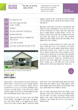 VOL 05
3D PRINTER
제조 혁명 ‘3D 프린터’를
고찰함, 진지하게
-‘시제품 빨리 만들고파’ 아이디어에서 탄생
-피자부터 집까지, 실시간 ‘출력’한다
-저임금 노동자 일자리 위협하나
-기술 혁신의 그늘도 경계해야
9
<
Contents
개발했다고 발표하기도 했다. 잘 알려져 있다시피 3D 프린터를
가장 먼저 상업화한 분야는 스마트폰 케이스와 액세서리, 피규어
인형 제작이다.
활용 분야는 소비재 분야에 그치지 않는다. 건축 분야에서는 빌딩
건축에 3D 프린팅 기술을 활용하는 시도가 이어지고 있다. 미국
남가주대 비터비공대는 3D 프린팅 기술에 로봇 기술을 접목,
골조나 구조물을 완성하는 시스템을 내놓았다. 가트너는 “3D
프린팅이 소비재 및 제조 산업에 가장 큰 영향을 미치며 건설,
교육, 에너지, 정부, 의약품, 군, 소비, 통신, 교통 및 유틸리티
산업에는 중간 정도의 영향을, 은행 및 금융 보험 산업에는 미미한
영향을 미칠 것”이라고 내다봤다.
3D 프린터라는 하드웨어의 진보뿐 아니라 디자인 도면의 공유
방식도 주목할 필요가 있다. 이미 인터넷에는 3D 프린터로
제작할 수 있는 여러 사물 및 상품들의 도면을 검색하고 공유하는
웹사이트들이 등장하고 있다. ‘씽이버스’가 대표 사례다.
가정 내 소품이나 액세서리 등의 도면이 크리에이티브 커먼즈
라이선스(CCL)로 등록돼 있어 3D 프린터를 소유한 이용자라면
누구나 내려받아 직접 제작해볼 수 있다. 구글이 정보를 검색하는
엔 진 이 었 고 링 크 드 인 이 사 람 을 찾 는 검 색 엔 진 이 었 다 면 ,
씽이버스는 인쇄 가능한 사물을 찾을 수 있는 검색 서비스인
셈이다. 이외에도 포노코, 셰이프웨이 등이 유사한 서비스를
제공하고 있으며 더 빠른 속도로 성장할 것으로 기대되고 있다.
인터넷과 블로그, SNS가 생산자(Producer)와 이용자(User)
조합을 의미하는 ‘프로듀저’(Produser)의 탄생을 알렸다면,
3 D 프 린 터 는 소 비 자 와 제 조 업 자 의 결 합 을 의 미 하 는
‘콘슈팩처러(Consufacturer)’의 등장이 임박했음을 알리는
시그널이다. 데스크톱 공장은 더 이상 꿈이 아니다. 제품의
소비자로만 머물던 시민이 직접 가내 제조에 참여함으로써 제조
산업의 민주화를 불러낼 것이라는 전망도 나오고 있다.
에드 포레스트와 용 카오는 3D 프린팅 기술이 미칠 영향을
4가지로 정리했다. 요컨대 ▲모든 것을 직조할 수 있다 ▲노동,
조립, 유통 비용의 절감할 수 있다 ▲네트워크화 되면서,
크라우드소싱과 협업 가능해진다 ▲지리 경제학적에 영향을
분야 주요 개발 및 연구 사례
자동차
MID 크루즈 콘트롤 스위치 제작,
대시보드, 바디패널
항공 무인항공기
국방 전시, 평시 수리부속 제작, 3D 프린팅 깁스
캐릭터 애니메이션 캐릭터 제작
의료
맞춤형 보청기(CAMISHA), 치아(임플란트 등)
의족, 인공 장기
건축 소규모 주택, 버스 정류장
기타 도자기 생산, 보드게임 제작, 음악 관련 악기 제작
저임금 노동자
일자리 위협하나
미친다 등이다. 특히 네 번째 변화와 관련해 세계의 제조 공장인
중국의 위상이 일부 약화될 수 있다는 전망을 내놓았다. 디자인
도면만 존재하면 세계 어디서든 제조할 수 있기에 저임금에 기반한
중국 노동력에 의존할 이유가 약화된다는 의미이다.
반면, 3D 프린팅 기술을 둘러싼 장밋빛 전망 이면에는 노동과
실업이라는 사회적 이슈가 감춰져 있다. 찬사와 열광을 내뿜는
사이 나의 직업이, 나의 직장이, 나의 일자리가 사라질 가능성은
배제할 수 없다. 기술이 가져올 부정적 영향이 복잡한 이유로
은폐되면서 기술적 실업에 대한 이야기는 논의의 장에서 쏙
빠져버리곤 한다.
▲ ‘하루 만에 집 10채를 짓는 거대한 중국 3D 프린터’ 동영상 보기
 