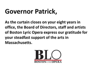 Governor Patrick,
As the curtain closes on your eight years in
office, the Board of Directors, staff and artists
of Boston Lyric Opera express our gratitude for
your steadfast support of the arts in
Massachusetts.
 