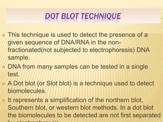 DOT BLOT TECHNIQUE
 This technique is used to detect the presence of a
given sequence of DNA/RNA in the non-
fractionated(not subjected to electrophoresis) DNA
sample.
 DNA from many samples can be tested in a single
test.
 A Dot blot (or Slot blot) is a technique used to detect
biomolecules.
 It represents a simplification of the northern blot,
Southern blot, or western blot methods. In a dot blot
the biomolecules to be detected are not first separated
 