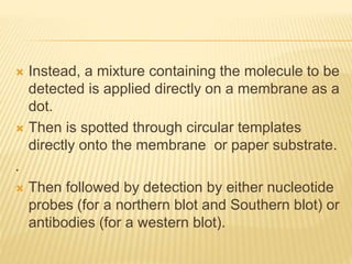  Instead, a mixture containing the molecule to be
detected is applied directly on a membrane as a
dot.
 Then is spotted through circular templates
directly onto the membrane or paper substrate.
.
 Then followed by detection by either nucleotide
probes (for a northern blot and Southern blot) or
antibodies (for a western blot).
 
