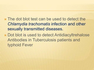 The dot blot test can be used to detect the
Chlamydia trachomatis infection and other
sexually transmitted diseases.
 Dot blot is used to detect Antidiacyltrehalose
Antibodies in Tuberculosis patients and
typhoid Fever
 