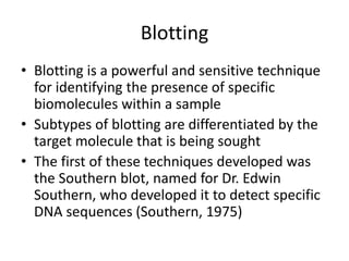 Blotting
• Blotting is a powerful and sensitive technique
for identifying the presence of specific
biomolecules within a sample
• Subtypes of blotting are differentiated by the
target molecule that is being sought
• The first of these techniques developed was
the Southern blot, named for Dr. Edwin
Southern, who developed it to detect specific
DNA sequences (Southern, 1975)
 