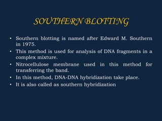 SOUTHERN BLOTTING
• Southern blotting is named after Edward M. Southern
in 1975.
• This method is used for analysis of DNA fragments in a
complex mixture.
• Nitrocellulose membrane used in this method for
transferring the band.
• In this method, DNA-DNA hybridization take place.
• It is also called as southern hybridization
 