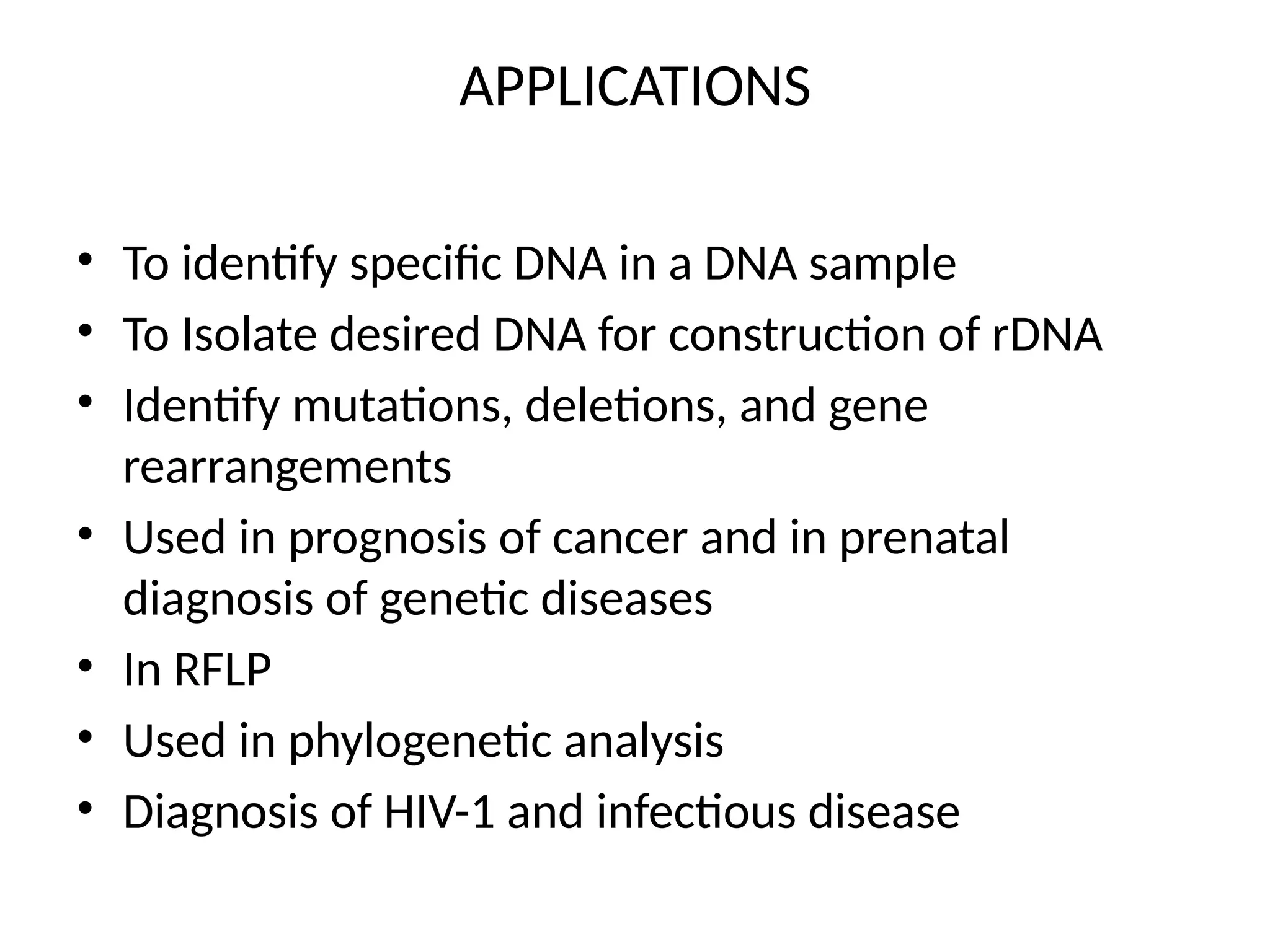 APPLICATIONS
• To identify specific DNA in a DNA sample
• To Isolate desired DNA for construction of rDNA
• Identify mutations, deletions, and gene
rearrangements
• Used in prognosis of cancer and in prenatal
diagnosis of genetic diseases
• In RFLP
• Used in phylogenetic analysis
• Diagnosis of HIV-1 and infectious disease
 