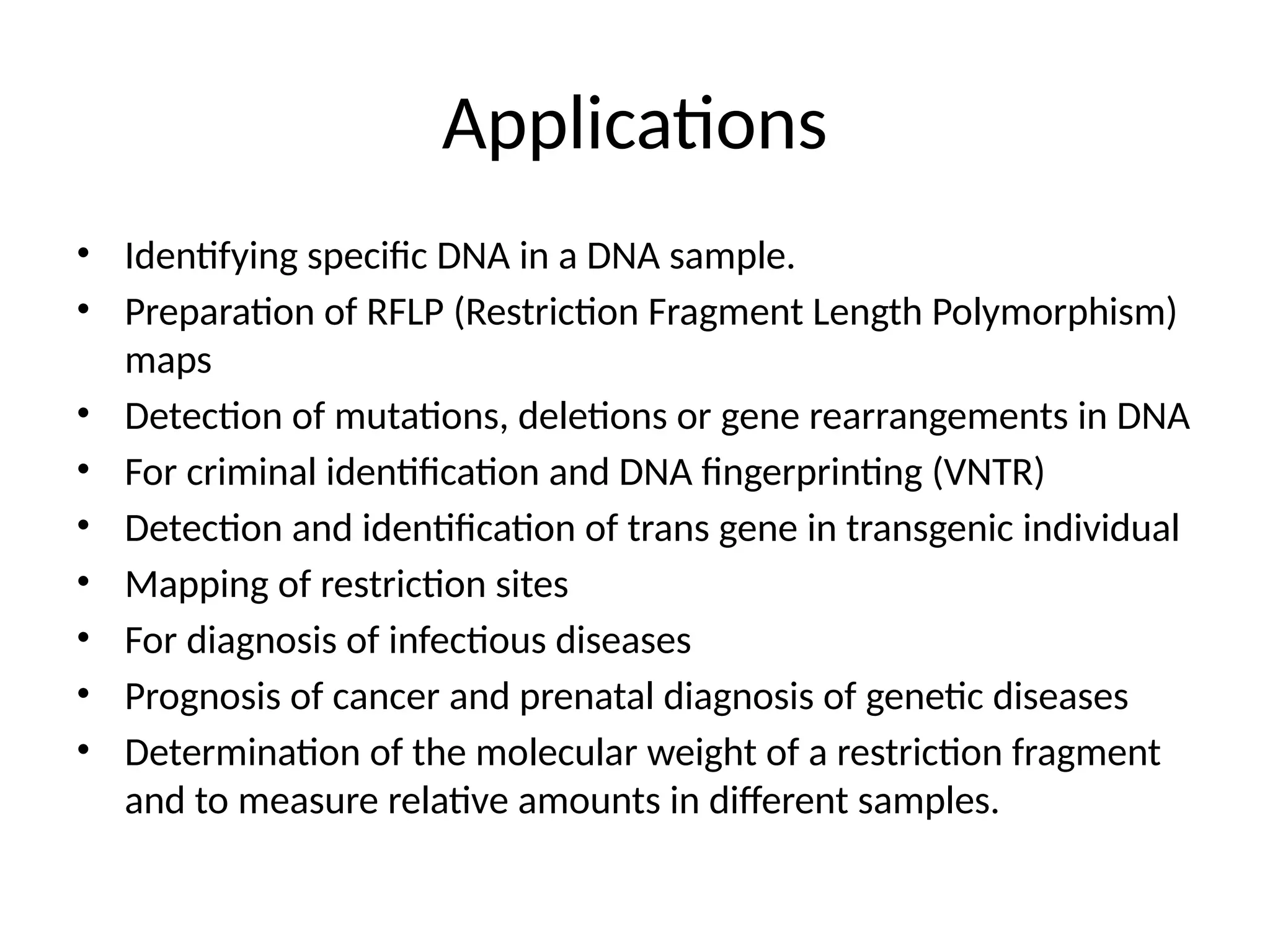 Applications
• Identifying specific DNA in a DNA sample.
• Preparation of RFLP (Restriction Fragment Length Polymorphism)
maps
• Detection of mutations, deletions or gene rearrangements in DNA
• For criminal identification and DNA fingerprinting (VNTR)
• Detection and identification of trans gene in transgenic individual
• Mapping of restriction sites
• For diagnosis of infectious diseases
• Prognosis of cancer and prenatal diagnosis of genetic diseases
• Determination of the molecular weight of a restriction fragment
and to measure relative amounts in different samples.
 