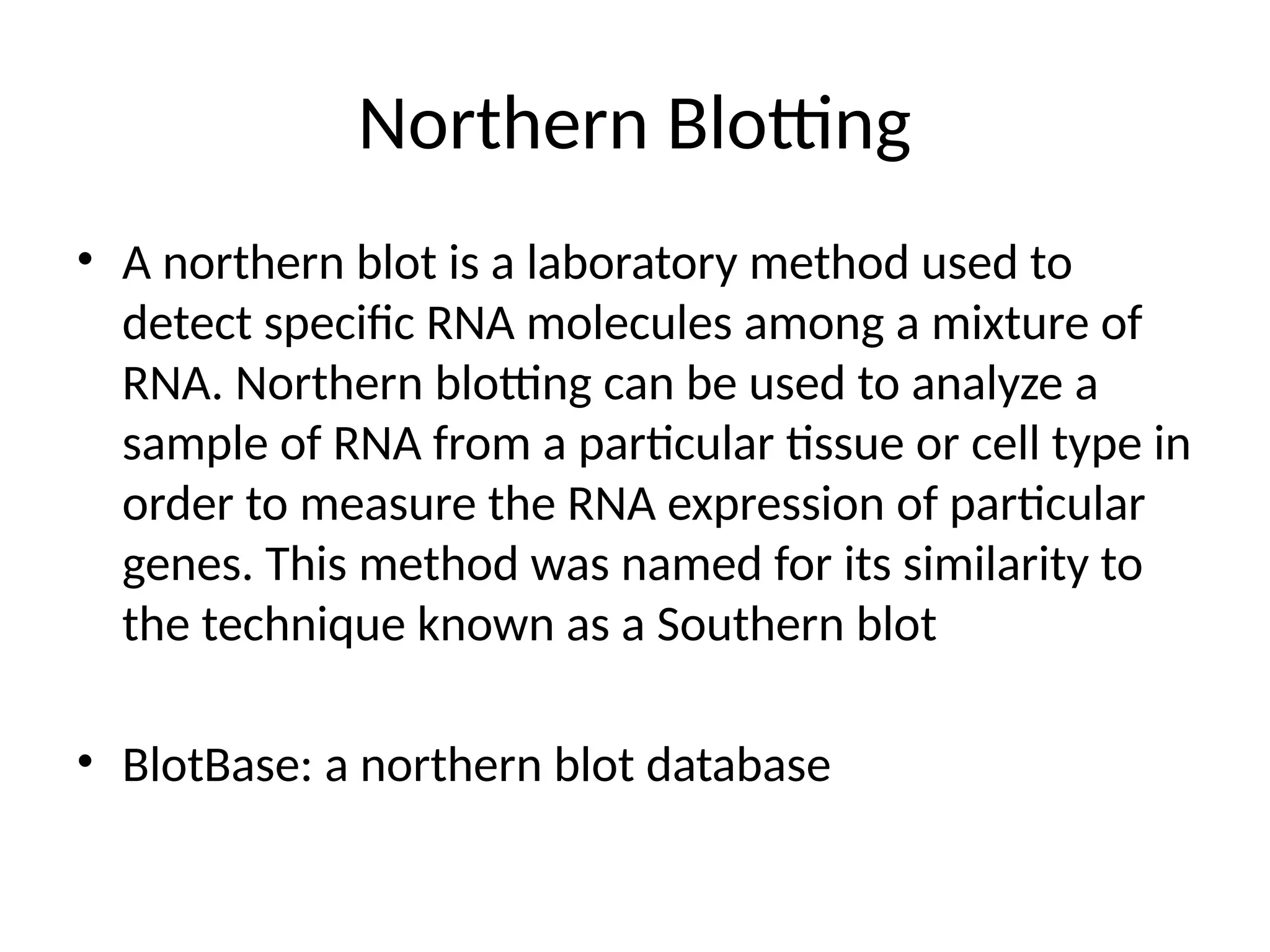 Northern Blotting
• A northern blot is a laboratory method used to
detect specific RNA molecules among a mixture of
RNA. Northern blotting can be used to analyze a
sample of RNA from a particular tissue or cell type in
order to measure the RNA expression of particular
genes. This method was named for its similarity to
the technique known as a Southern blot
• BlotBase: a northern blot database
 