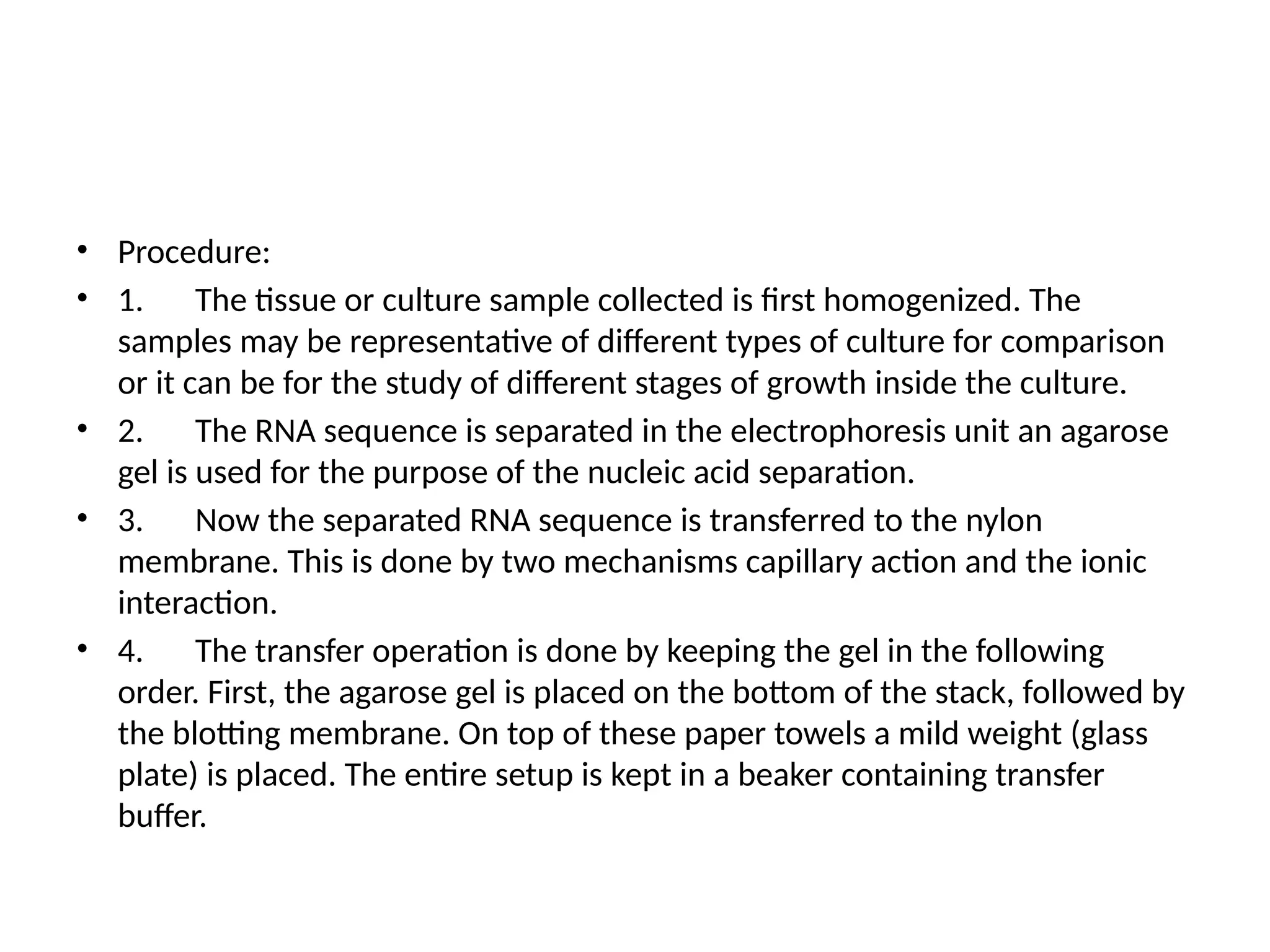 • Procedure:
• 1. The tissue or culture sample collected is first homogenized. The
samples may be representative of different types of culture for comparison
or it can be for the study of different stages of growth inside the culture.
• 2. The RNA sequence is separated in the electrophoresis unit an agarose
gel is used for the purpose of the nucleic acid separation.
• 3. Now the separated RNA sequence is transferred to the nylon
membrane. This is done by two mechanisms capillary action and the ionic
interaction.
• 4. The transfer operation is done by keeping the gel in the following
order. First, the agarose gel is placed on the bottom of the stack, followed by
the blotting membrane. On top of these paper towels a mild weight (glass
plate) is placed. The entire setup is kept in a beaker containing transfer
buffer.
 