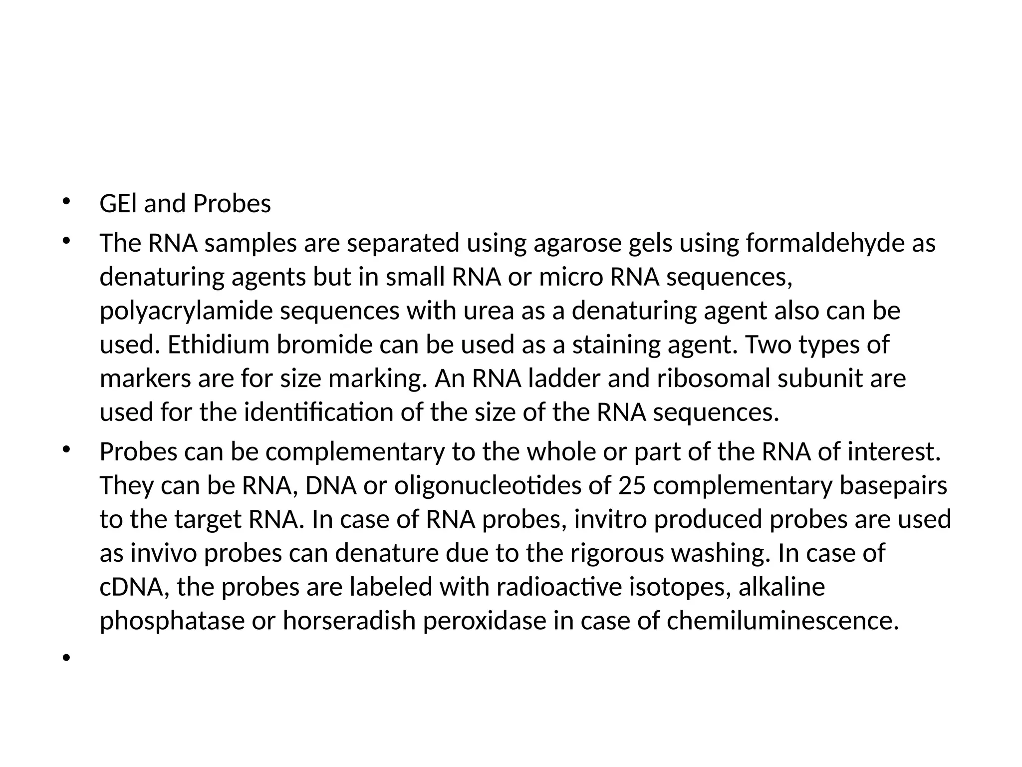 • GEl and Probes
• The RNA samples are separated using agarose gels using formaldehyde as
denaturing agents but in small RNA or micro RNA sequences,
polyacrylamide sequences with urea as a denaturing agent also can be
used. Ethidium bromide can be used as a staining agent. Two types of
markers are for size marking. An RNA ladder and ribosomal subunit are
used for the identification of the size of the RNA sequences.
• Probes can be complementary to the whole or part of the RNA of interest.
They can be RNA, DNA or oligonucleotides of 25 complementary basepairs
to the target RNA. In case of RNA probes, invitro produced probes are used
as invivo probes can denature due to the rigorous washing. In case of
cDNA, the probes are labeled with radioactive isotopes, alkaline
phosphatase or horseradish peroxidase in case of chemiluminescence.
•
 
