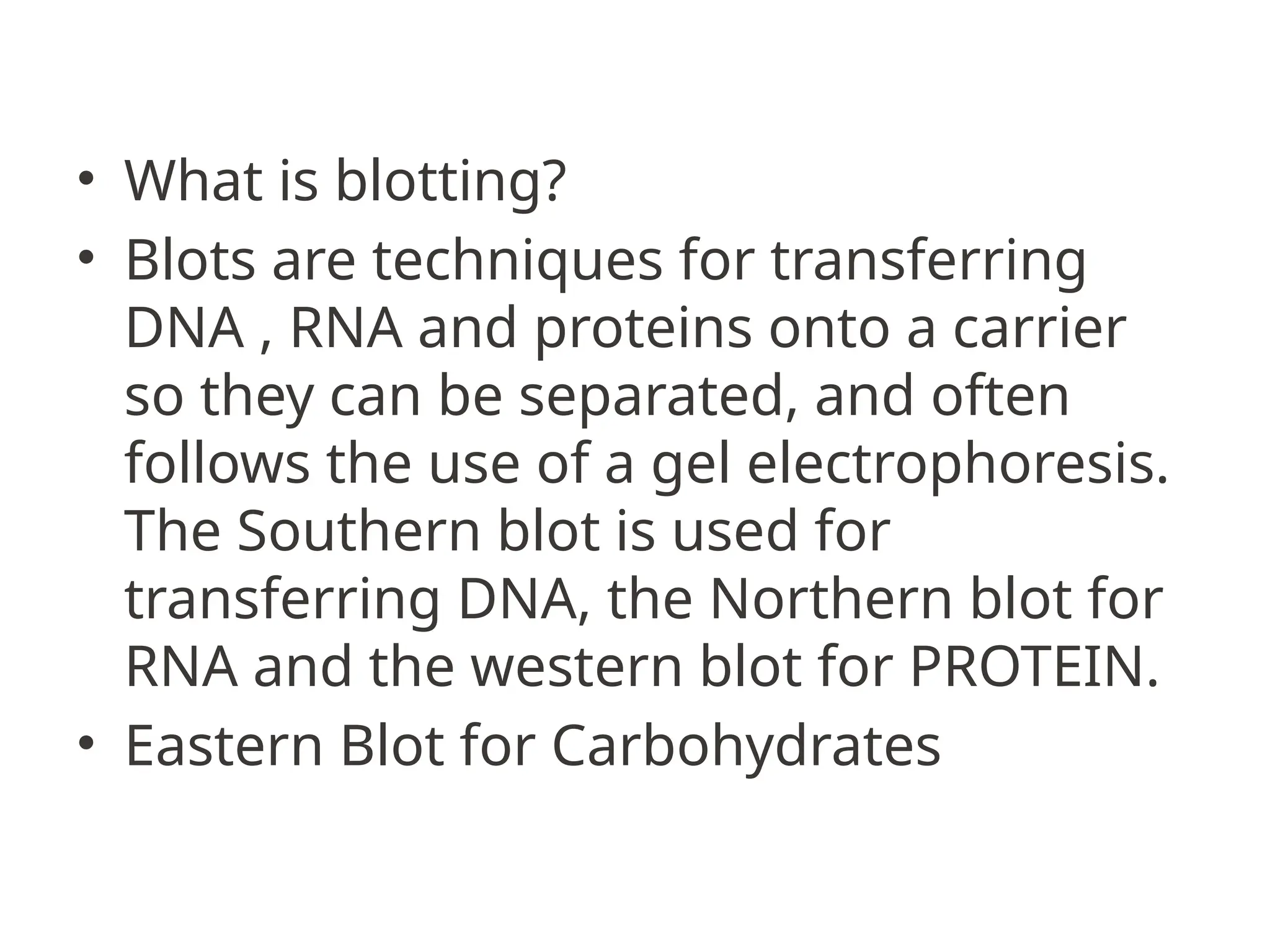 • What is blotting?
• Blots are techniques for transferring
DNA , RNA and proteins onto a carrier
so they can be separated, and often
follows the use of a gel electrophoresis.
The Southern blot is used for
transferring DNA, the Northern blot for
RNA and the western blot for PROTEIN.
• Eastern Blot for Carbohydrates
 