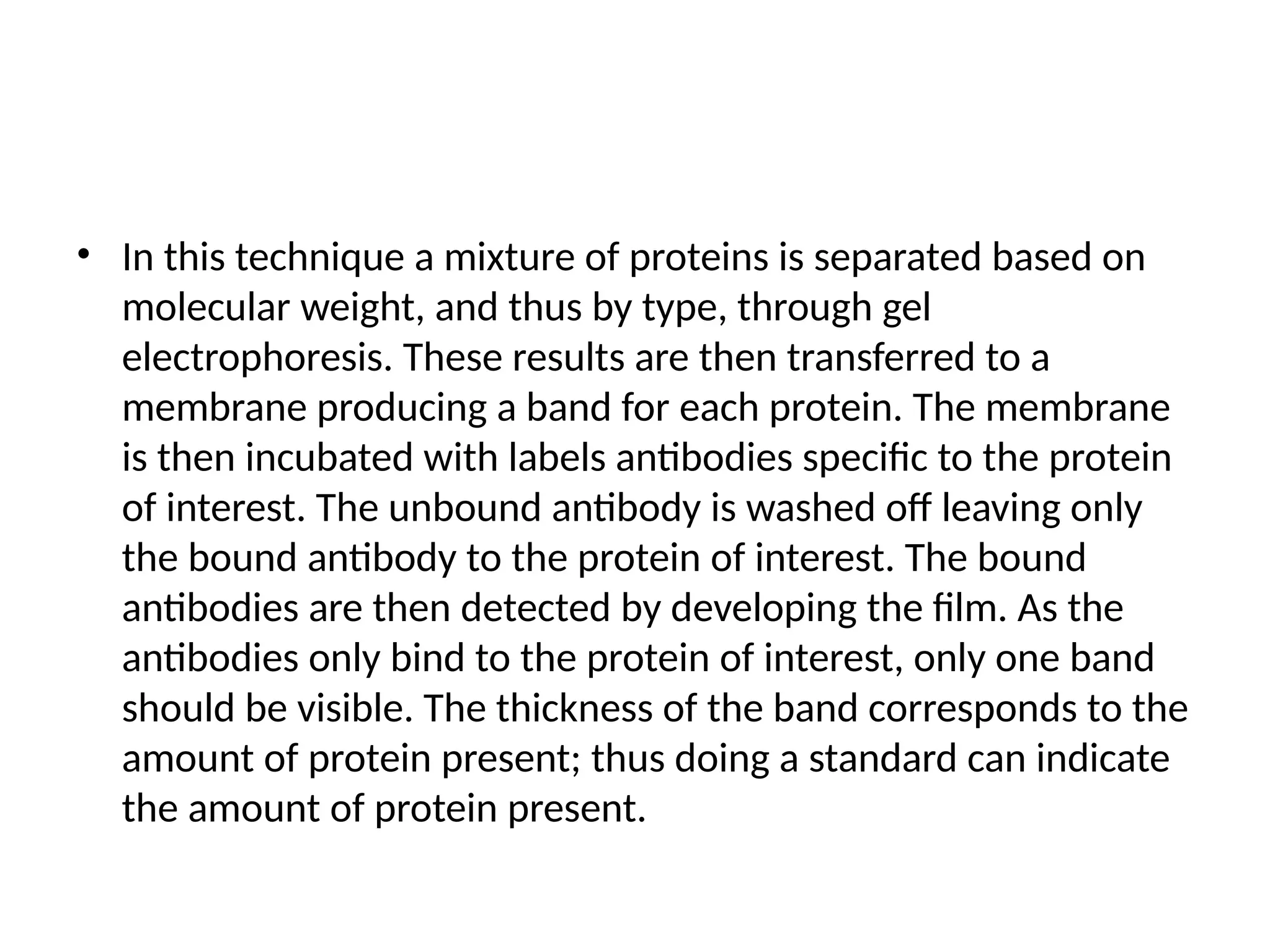 • In this technique a mixture of proteins is separated based on
molecular weight, and thus by type, through gel
electrophoresis. These results are then transferred to a
membrane producing a band for each protein. The membrane
is then incubated with labels antibodies specific to the protein
of interest. The unbound antibody is washed off leaving only
the bound antibody to the protein of interest. The bound
antibodies are then detected by developing the film. As the
antibodies only bind to the protein of interest, only one band
should be visible. The thickness of the band corresponds to the
amount of protein present; thus doing a standard can indicate
the amount of protein present.
 