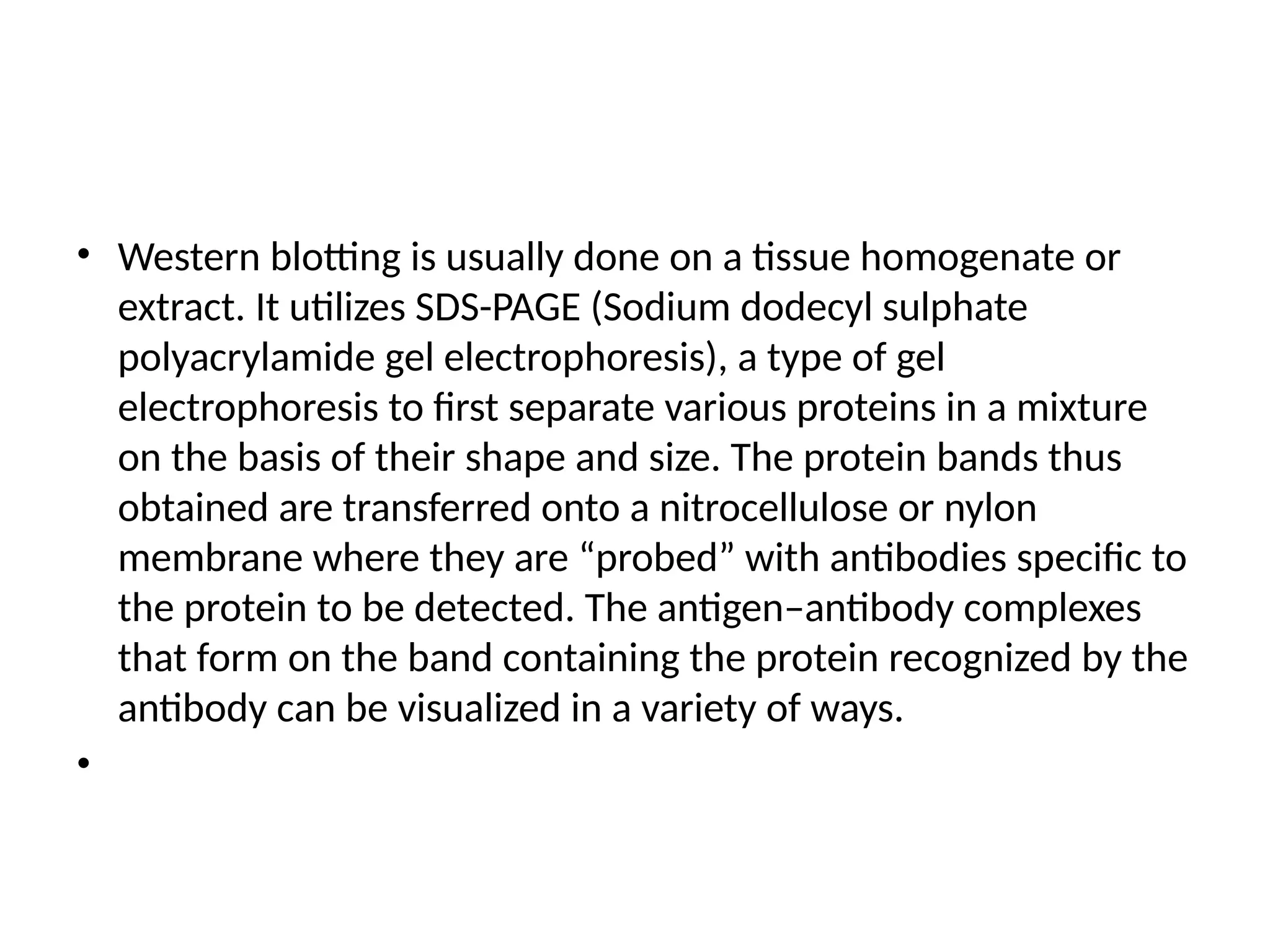 • Western blotting is usually done on a tissue homogenate or
extract. It utilizes SDS-PAGE (Sodium dodecyl sulphate
polyacrylamide gel electrophoresis), a type of gel
electrophoresis to first separate various proteins in a mixture
on the basis of their shape and size. The protein bands thus
obtained are transferred onto a nitrocellulose or nylon
membrane where they are “probed” with antibodies specific to
the protein to be detected. The antigen–antibody complexes
that form on the band containing the protein recognized by the
antibody can be visualized in a variety of ways.
•
 