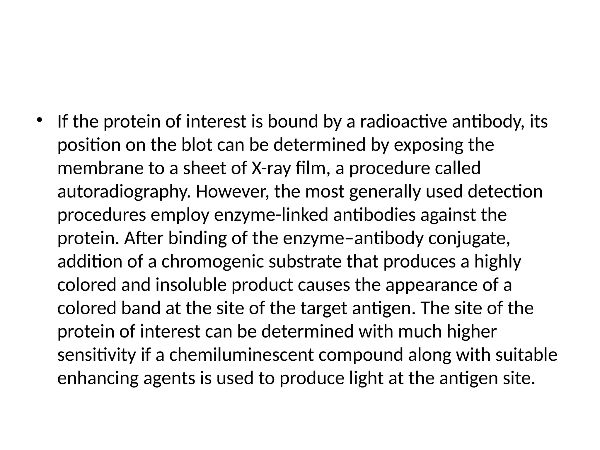 • If the protein of interest is bound by a radioactive antibody, its
position on the blot can be determined by exposing the
membrane to a sheet of X-ray film, a procedure called
autoradiography. However, the most generally used detection
procedures employ enzyme-linked antibodies against the
protein. After binding of the enzyme–antibody conjugate,
addition of a chromogenic substrate that produces a highly
colored and insoluble product causes the appearance of a
colored band at the site of the target antigen. The site of the
protein of interest can be determined with much higher
sensitivity if a chemiluminescent compound along with suitable
enhancing agents is used to produce light at the antigen site.
 