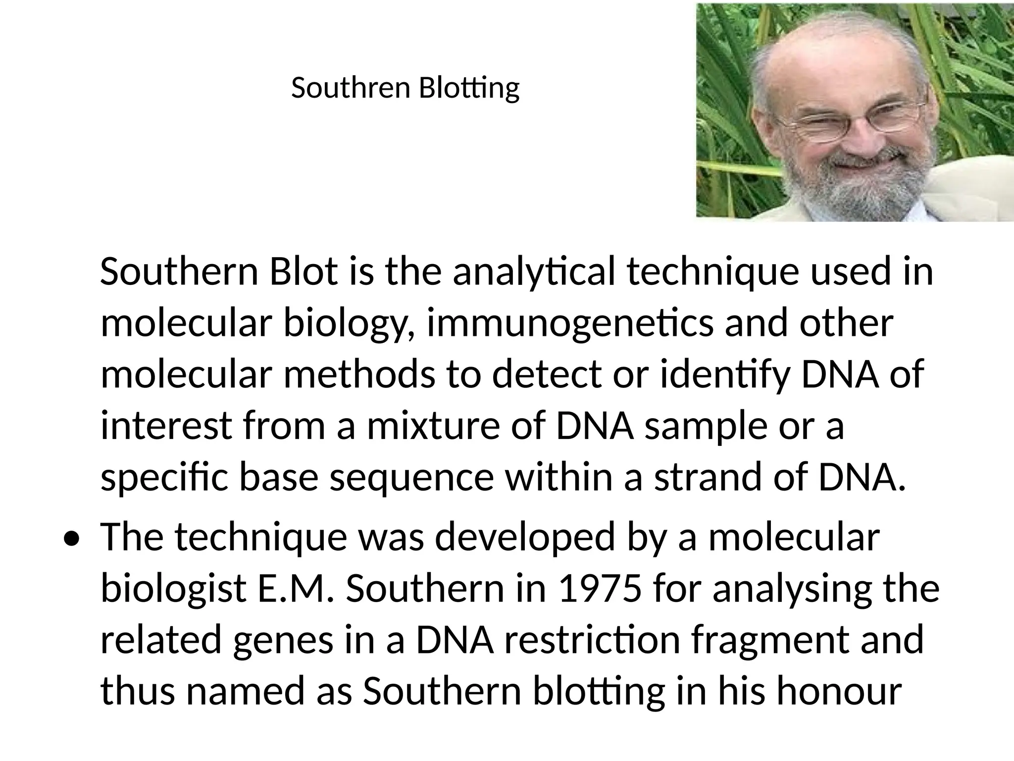 Southren Blotting
Southern Blot is the analytical technique used in
molecular biology, immunogenetics and other
molecular methods to detect or identify DNA of
interest from a mixture of DNA sample or a
specific base sequence within a strand of DNA.
• The technique was developed by a molecular
biologist E.M. Southern in 1975 for analysing the
related genes in a DNA restriction fragment and
thus named as Southern blotting in his honour
 