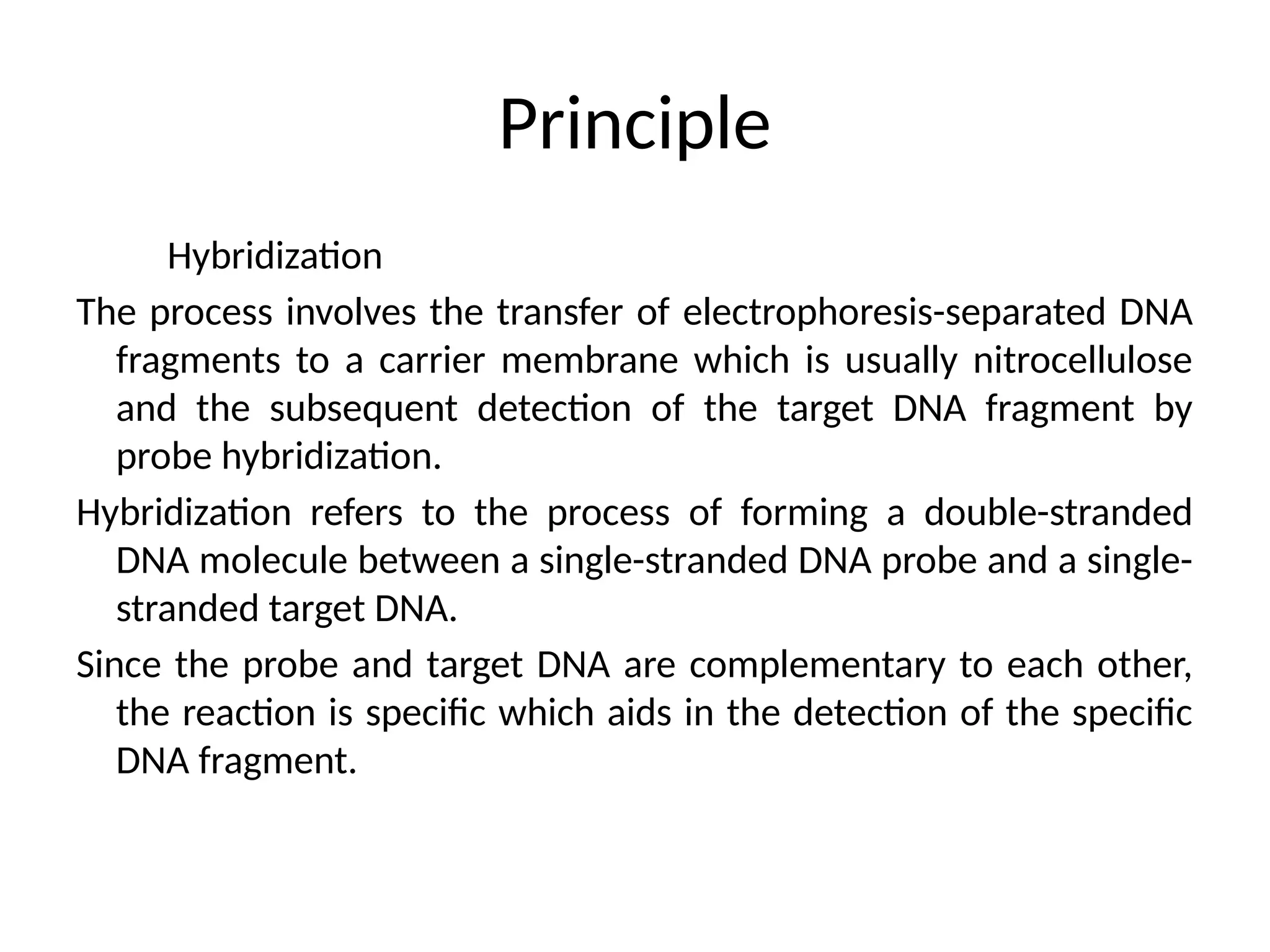 Principle
Hybridization
The process involves the transfer of electrophoresis-separated DNA
fragments to a carrier membrane which is usually nitrocellulose
and the subsequent detection of the target DNA fragment by
probe hybridization.
Hybridization refers to the process of forming a double-stranded
DNA molecule between a single-stranded DNA probe and a single-
stranded target DNA.
Since the probe and target DNA are complementary to each other,
the reaction is specific which aids in the detection of the specific
DNA fragment.
 
