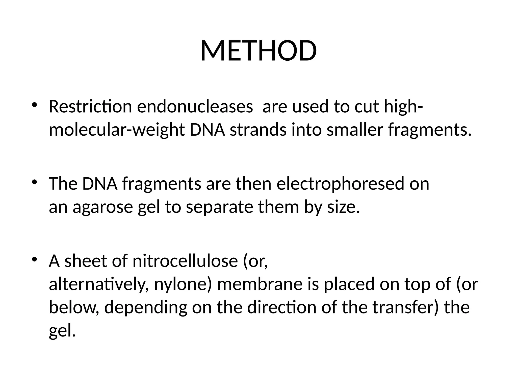 METHOD
• Restriction endonucleases are used to cut high-
molecular-weight DNA strands into smaller fragments.
• The DNA fragments are then electrophoresed on
an agarose gel to separate them by size.
• A sheet of nitrocellulose (or,
alternatively, nylone) membrane is placed on top of (or
below, depending on the direction of the transfer) the
gel.
 