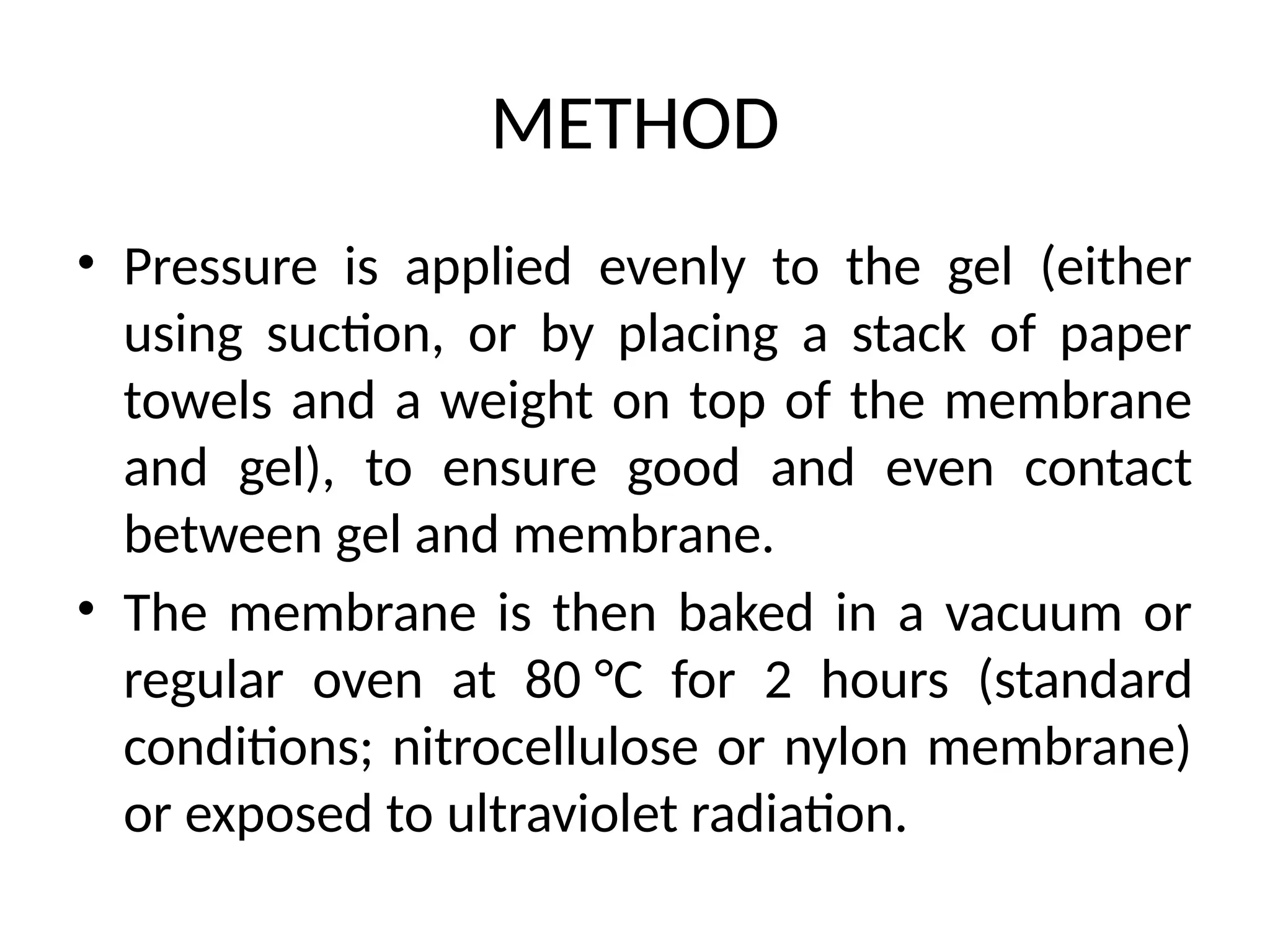 METHOD
• Pressure is applied evenly to the gel (either
using suction, or by placing a stack of paper
towels and a weight on top of the membrane
and gel), to ensure good and even contact
between gel and membrane.
• The membrane is then baked in a vacuum or
regular oven at 80 °C for 2 hours (standard
conditions; nitrocellulose or nylon membrane)
or exposed to ultraviolet radiation.
 