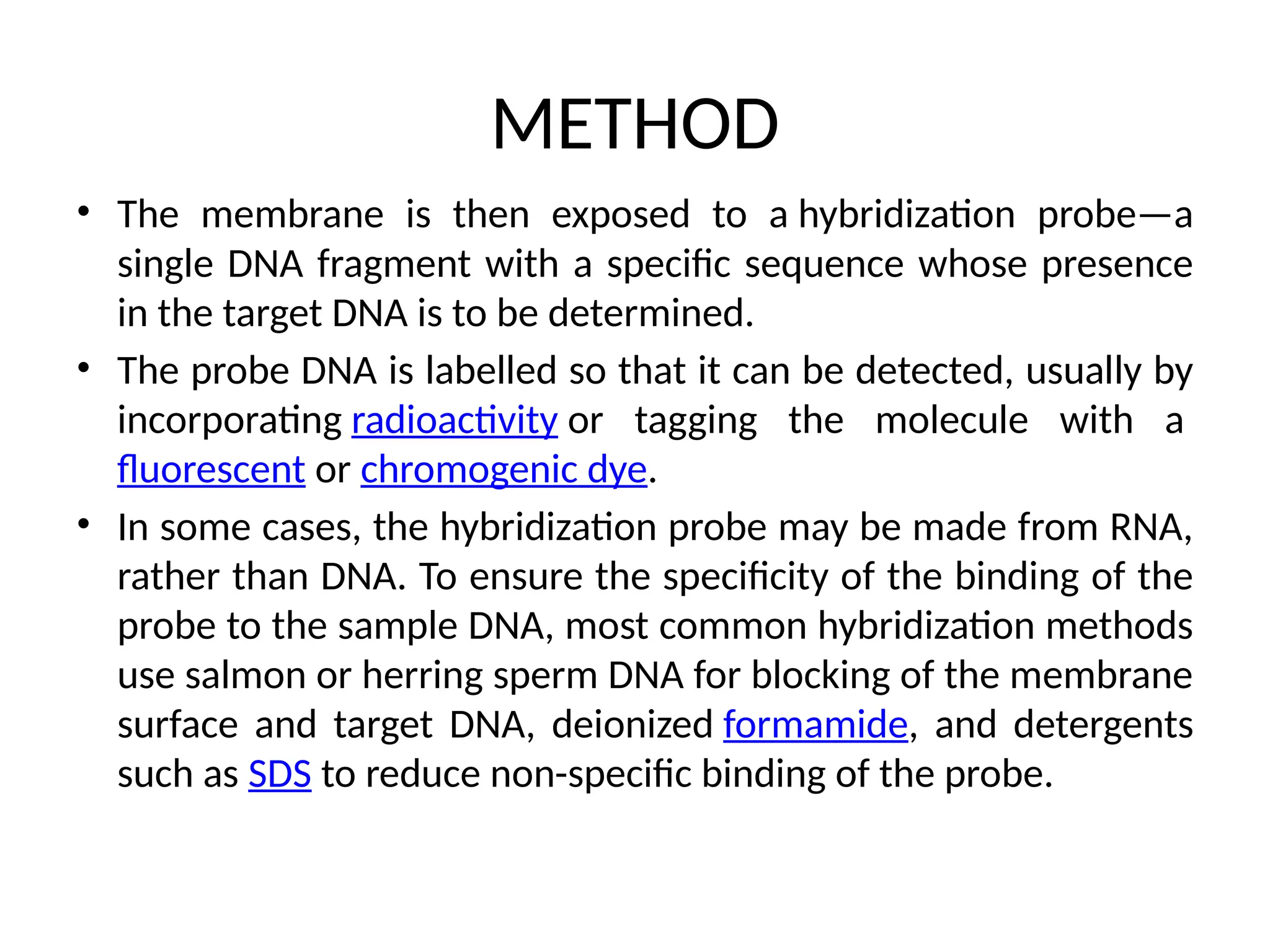 METHOD
• The membrane is then exposed to a hybridization probe—a
single DNA fragment with a specific sequence whose presence
in the target DNA is to be determined.
• The probe DNA is labelled so that it can be detected, usually by
incorporating radioactivity or tagging the molecule with a
fluorescent or chromogenic dye.
• In some cases, the hybridization probe may be made from RNA,
rather than DNA. To ensure the specificity of the binding of the
probe to the sample DNA, most common hybridization methods
use salmon or herring sperm DNA for blocking of the membrane
surface and target DNA, deionized formamide, and detergents
such as SDS to reduce non-specific binding of the probe.
 
