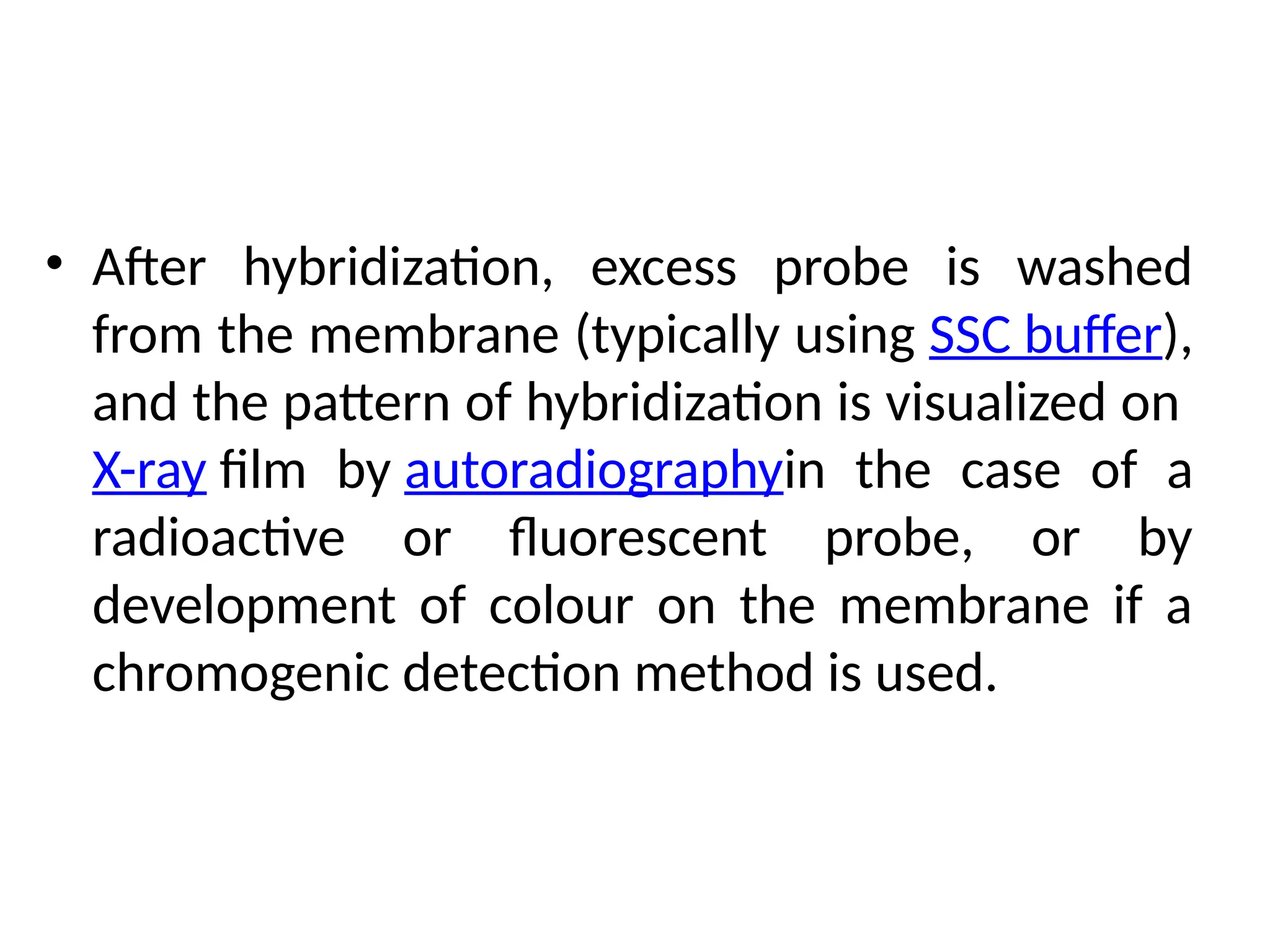 • After hybridization, excess probe is washed
from the membrane (typically using SSC buffer),
and the pattern of hybridization is visualized on
X-ray film by autoradiographyin the case of a
radioactive or fluorescent probe, or by
development of colour on the membrane if a
chromogenic detection method is used.
 