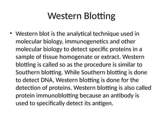 Western Blotting
• Western blot is the analytical technique used in
molecular biology, immunogenetics and other
molecular biology to detect specific proteins in a
sample of tissue homogenate or extract. Western
blotting is called so as the procedure is similar to
Southern blotting. While Southern blotting is done
to detect DNA, Western blotting is done for the
detection of proteins. Western blotting is also called
protein immunoblotting because an antibody is
used to specifically detect its antigen.
 