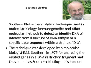 Southren Blotting
Southern Blot is the analytical technique used in
molecular biology, immunogenetics and other
molecular methods to detect or identify DNA of
interest from a mixture of DNA sample or a
specific base sequence within a strand of DNA.
• The technique was developed by a molecular
biologist E.M. Southern in 1975 for analysing the
related genes in a DNA restriction fragment and
thus named as Southern blotting in his honour
 