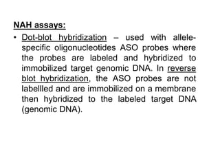 NAH assays:
• Dot-blot hybridization – used with allele-
specific oligonucleotides ASO probes where
the probes are labeled and hybridized to
immobilized target genomic DNA. In reverse
blot hybridization, the ASO probes are not
labellled and are immobilized on a membrane
then hybridized to the labeled target DNA
(genomic DNA).
 
