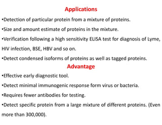 Applications
•Detection of particular protein from a mixture of proteins.
•Size and amount estimate of proteins in the mixture.
•Verification following a high sensitivity ELISA test for diagnosis of Lyme,
HIV infection, BSE, HBV and so on.
•Detect condensed isoforms of proteins as well as tagged proteins.
Advantage
•Effective early diagnostic tool.
•Detect minimal immunogenic response form virus or bacteria.
•Requires fewer antibodies for testing.
•Detect specific protein from a large mixture of different proteins. (Even
more than 300,000).
 