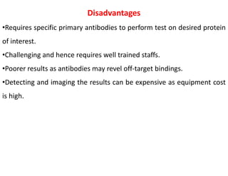 Disadvantages
•Requires specific primary antibodies to perform test on desired protein
of interest.
•Challenging and hence requires well trained staffs.
•Poorer results as antibodies may revel off-target bindings.
•Detecting and imaging the results can be expensive as equipment cost
is high.
 
