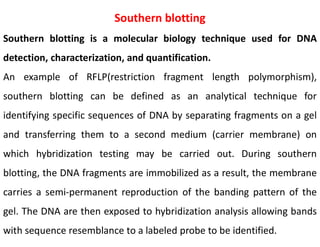 Southern blotting
Southern blotting is a molecular biology technique used for DNA
detection, characterization, and quantification.
An example of RFLP(restriction fragment length polymorphism),
southern blotting can be defined as an analytical technique for
identifying specific sequences of DNA by separating fragments on a gel
and transferring them to a second medium (carrier membrane) on
which hybridization testing may be carried out. During southern
blotting, the DNA fragments are immobilized as a result, the membrane
carries a semi-permanent reproduction of the banding pattern of the
gel. The DNA are then exposed to hybridization analysis allowing bands
with sequence resemblance to a labeled probe to be identified.
 
