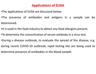 Applications of ELISA
•The applications of ELISA are discussed below:
•The presence of antibodies and antigens in a sample can be
determined.
•It is used in the food industry to detect any food allergens present.
•To determine the concentration of serum antibody in a virus test.
•During a disease outbreak, to evaluate the spread of the disease, e.g.
during recent COVID-19 outbreak, rapid testing kits are being used to
determine presence of antibodies in the blood sample.
 