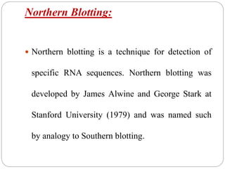 Northern Blotting:
 Northern blotting is a technique for detection of
specific RNA sequences. Northern blotting was
developed by James Alwine and George Stark at
Stanford University (1979) and was named such
by analogy to Southern blotting.
 