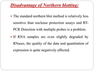 Disadvantage of Northern blotting:
 The standard northern blot method is relatively less
sensitive than nuclease protection assays and RT-
PCR Detection with multiple probes is a problem.
 If RNA samples are even slightly degraded by
RNases, the quality of the data and quantitation of
expression is quite negatively affected.
 