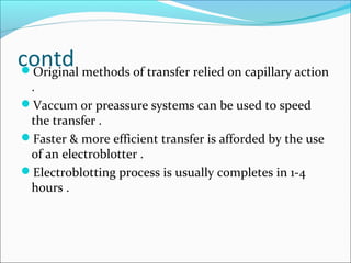 contdOriginal methods of transfer relied on capillary action
.
Vaccum or preassure systems can be used to speed
the transfer .
Faster & more efficient transfer is afforded by the use
of an electroblotter .
Electroblotting process is usually completes in 1-4
hours .
 