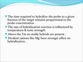The time required to hybridize the probe to a given
fraction of the target remains proportional to the
probe concentration .
The rate of hybridization reaction is influenced by
temperature & ionic strength.
Above the Tm no stable hybrids are present .
Divalent cations like Mg+2
have stronger effect on
hybridization .
 